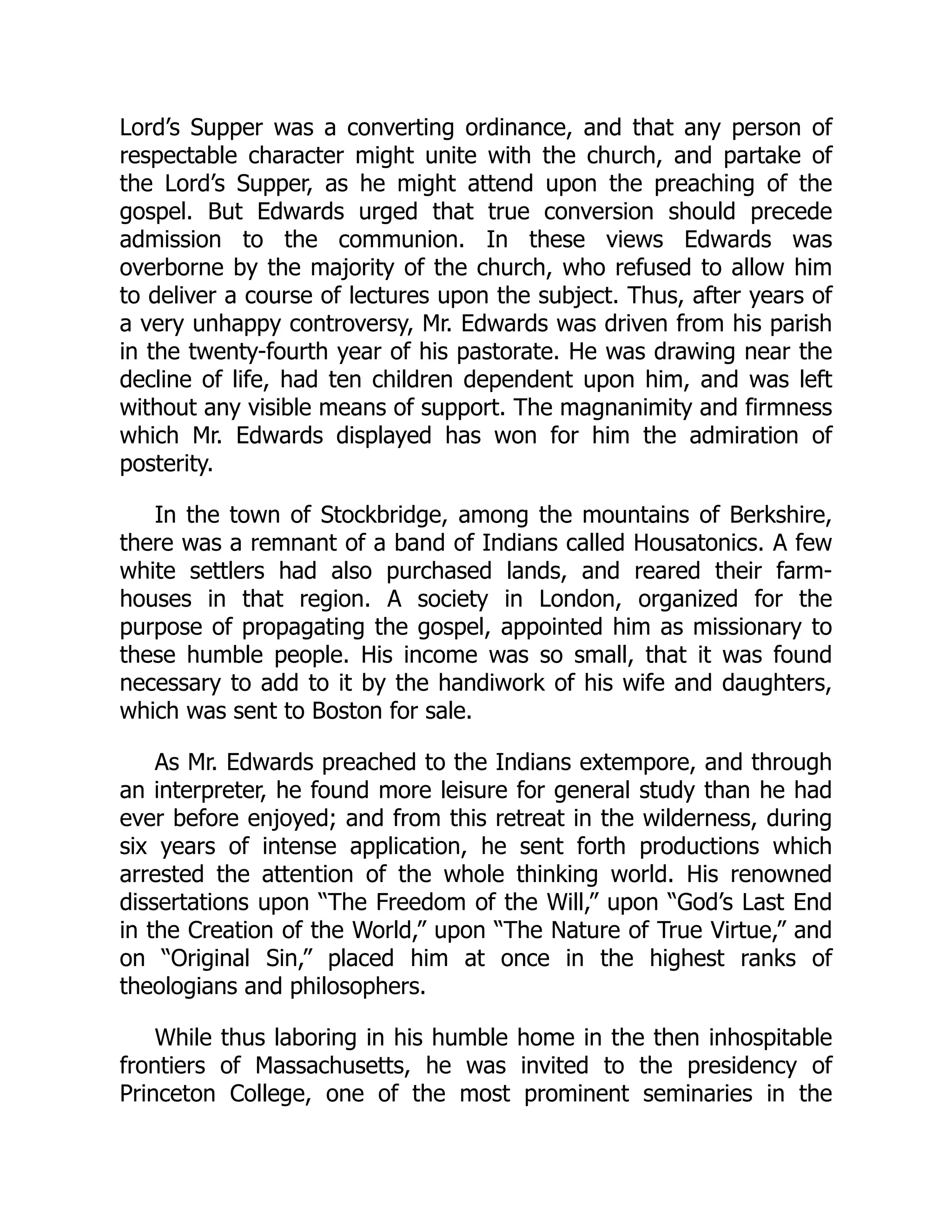 Lord’s Supper was a converting ordinance, and that any person of
respectable character might unite with the church, and partake of
the Lord’s Supper, as he might attend upon the preaching of the
gospel. But Edwards urged that true conversion should precede
admission to the communion. In these views Edwards was
overborne by the majority of the church, who refused to allow him
to deliver a course of lectures upon the subject. Thus, after years of
a very unhappy controversy, Mr. Edwards was driven from his parish
in the twenty-fourth year of his pastorate. He was drawing near the
decline of life, had ten children dependent upon him, and was left
without any visible means of support. The magnanimity and firmness
which Mr. Edwards displayed has won for him the admiration of
posterity.
In the town of Stockbridge, among the mountains of Berkshire,
there was a remnant of a band of Indians called Housatonics. A few
white settlers had also purchased lands, and reared their farm-
houses in that region. A society in London, organized for the
purpose of propagating the gospel, appointed him as missionary to
these humble people. His income was so small, that it was found
necessary to add to it by the handiwork of his wife and daughters,
which was sent to Boston for sale.
As Mr. Edwards preached to the Indians extempore, and through
an interpreter, he found more leisure for general study than he had
ever before enjoyed; and from this retreat in the wilderness, during
six years of intense application, he sent forth productions which
arrested the attention of the whole thinking world. His renowned
dissertations upon “The Freedom of the Will,” upon “God’s Last End
in the Creation of the World,” upon “The Nature of True Virtue,” and
on “Original Sin,” placed him at once in the highest ranks of
theologians and philosophers.
While thus laboring in his humble home in the then inhospitable
frontiers of Massachusetts, he was invited to the presidency of
Princeton College, one of the most prominent seminaries in the
 