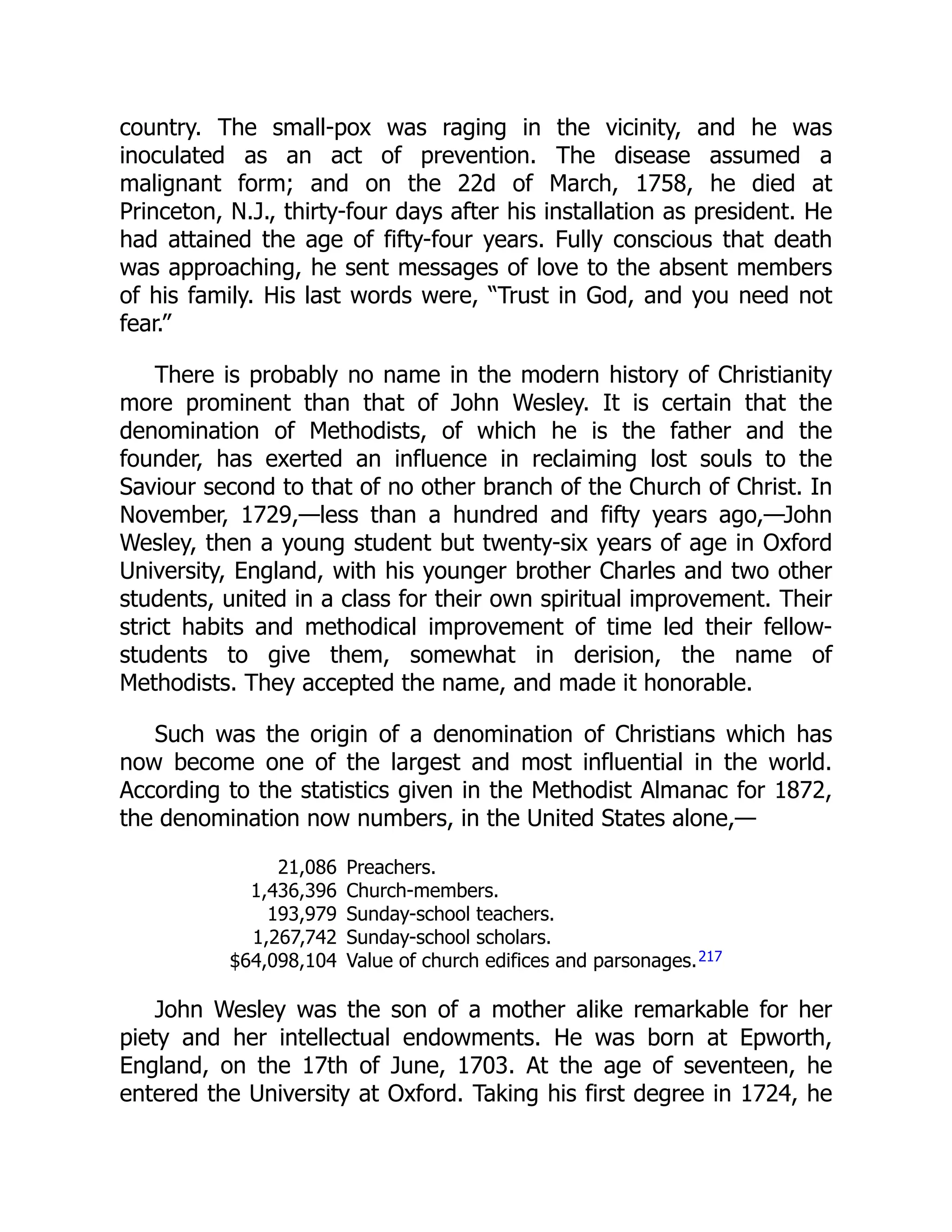 country. The small-pox was raging in the vicinity, and he was
inoculated as an act of prevention. The disease assumed a
malignant form; and on the 22d of March, 1758, he died at
Princeton, N.J., thirty-four days after his installation as president. He
had attained the age of fifty-four years. Fully conscious that death
was approaching, he sent messages of love to the absent members
of his family. His last words were, “Trust in God, and you need not
fear.”
There is probably no name in the modern history of Christianity
more prominent than that of John Wesley. It is certain that the
denomination of Methodists, of which he is the father and the
founder, has exerted an influence in reclaiming lost souls to the
Saviour second to that of no other branch of the Church of Christ. In
November, 1729,—less than a hundred and fifty years ago,—John
Wesley, then a young student but twenty-six years of age in Oxford
University, England, with his younger brother Charles and two other
students, united in a class for their own spiritual improvement. Their
strict habits and methodical improvement of time led their fellow-
students to give them, somewhat in derision, the name of
Methodists. They accepted the name, and made it honorable.
Such was the origin of a denomination of Christians which has
now become one of the largest and most influential in the world.
According to the statistics given in the Methodist Almanac for 1872,
the denomination now numbers, in the United States alone,—
21,086 Preachers.
1,436,396 Church-members.
193,979 Sunday-school teachers.
1,267,742 Sunday-school scholars.
$64,098,104 Value of church edifices and parsonages.217
John Wesley was the son of a mother alike remarkable for her
piety and her intellectual endowments. He was born at Epworth,
England, on the 17th of June, 1703. At the age of seventeen, he
entered the University at Oxford. Taking his first degree in 1724, he
 