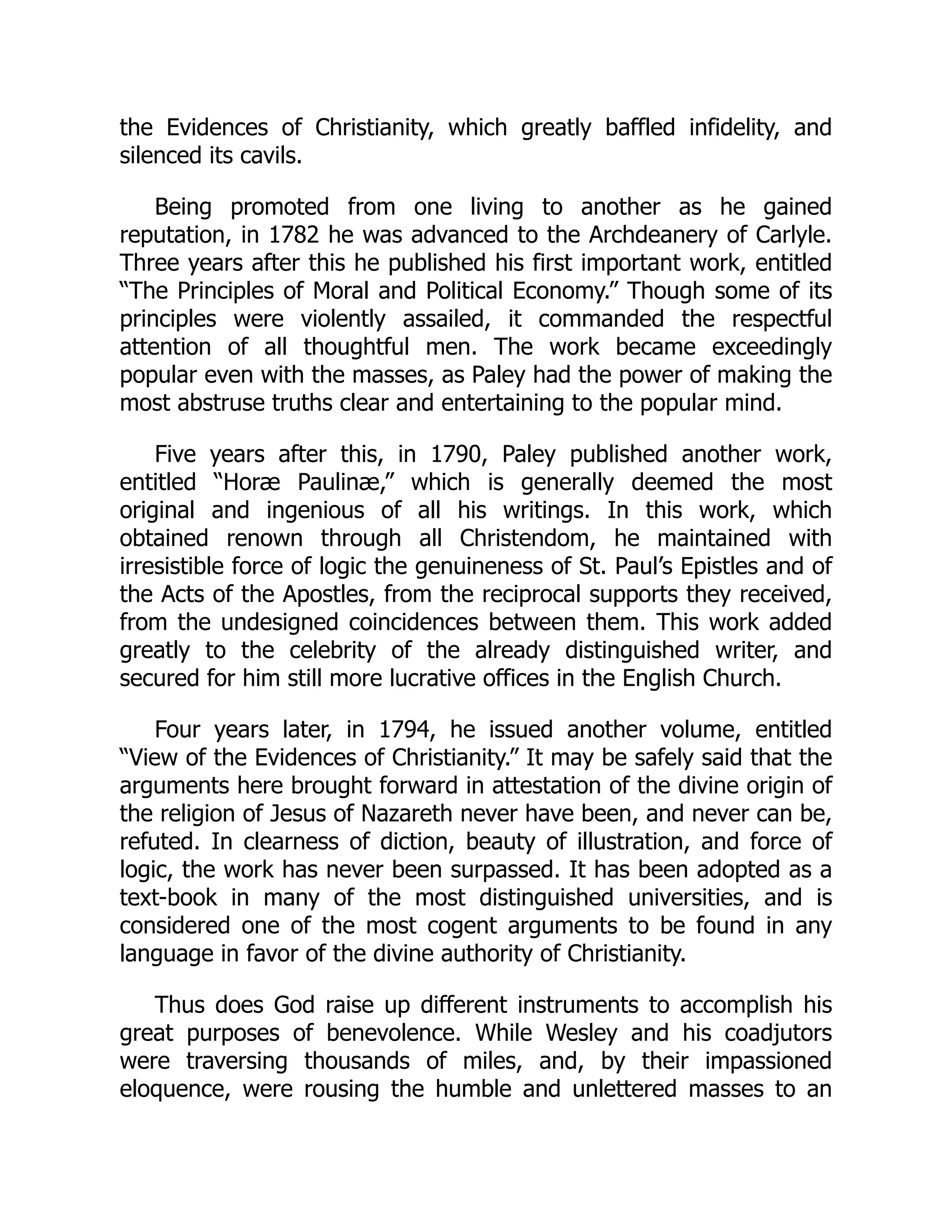 the Evidences of Christianity, which greatly baffled infidelity, and
silenced its cavils.
Being promoted from one living to another as he gained
reputation, in 1782 he was advanced to the Archdeanery of Carlyle.
Three years after this he published his first important work, entitled
“The Principles of Moral and Political Economy.” Though some of its
principles were violently assailed, it commanded the respectful
attention of all thoughtful men. The work became exceedingly
popular even with the masses, as Paley had the power of making the
most abstruse truths clear and entertaining to the popular mind.
Five years after this, in 1790, Paley published another work,
entitled “Horæ Paulinæ,” which is generally deemed the most
original and ingenious of all his writings. In this work, which
obtained renown through all Christendom, he maintained with
irresistible force of logic the genuineness of St. Paul’s Epistles and of
the Acts of the Apostles, from the reciprocal supports they received,
from the undesigned coincidences between them. This work added
greatly to the celebrity of the already distinguished writer, and
secured for him still more lucrative offices in the English Church.
Four years later, in 1794, he issued another volume, entitled
“View of the Evidences of Christianity.” It may be safely said that the
arguments here brought forward in attestation of the divine origin of
the religion of Jesus of Nazareth never have been, and never can be,
refuted. In clearness of diction, beauty of illustration, and force of
logic, the work has never been surpassed. It has been adopted as a
text-book in many of the most distinguished universities, and is
considered one of the most cogent arguments to be found in any
language in favor of the divine authority of Christianity.
Thus does God raise up different instruments to accomplish his
great purposes of benevolence. While Wesley and his coadjutors
were traversing thousands of miles, and, by their impassioned
eloquence, were rousing the humble and unlettered masses to an
 