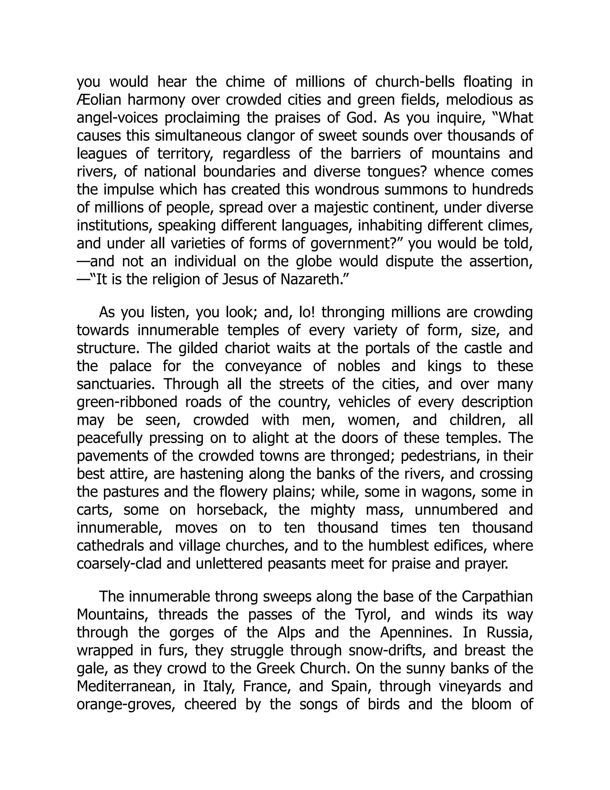 you would hear the chime of millions of church-bells floating in
Æolian harmony over crowded cities and green fields, melodious as
angel-voices proclaiming the praises of God. As you inquire, “What
causes this simultaneous clangor of sweet sounds over thousands of
leagues of territory, regardless of the barriers of mountains and
rivers, of national boundaries and diverse tongues? whence comes
the impulse which has created this wondrous summons to hundreds
of millions of people, spread over a majestic continent, under diverse
institutions, speaking different languages, inhabiting different climes,
and under all varieties of forms of government?” you would be told,
—and not an individual on the globe would dispute the assertion,
—“It is the religion of Jesus of Nazareth.”
As you listen, you look; and, lo! thronging millions are crowding
towards innumerable temples of every variety of form, size, and
structure. The gilded chariot waits at the portals of the castle and
the palace for the conveyance of nobles and kings to these
sanctuaries. Through all the streets of the cities, and over many
green-ribboned roads of the country, vehicles of every description
may be seen, crowded with men, women, and children, all
peacefully pressing on to alight at the doors of these temples. The
pavements of the crowded towns are thronged; pedestrians, in their
best attire, are hastening along the banks of the rivers, and crossing
the pastures and the flowery plains; while, some in wagons, some in
carts, some on horseback, the mighty mass, unnumbered and
innumerable, moves on to ten thousand times ten thousand
cathedrals and village churches, and to the humblest edifices, where
coarsely-clad and unlettered peasants meet for praise and prayer.
The innumerable throng sweeps along the base of the Carpathian
Mountains, threads the passes of the Tyrol, and winds its way
through the gorges of the Alps and the Apennines. In Russia,
wrapped in furs, they struggle through snow-drifts, and breast the
gale, as they crowd to the Greek Church. On the sunny banks of the
Mediterranean, in Italy, France, and Spain, through vineyards and
orange-groves, cheered by the songs of birds and the bloom of
 