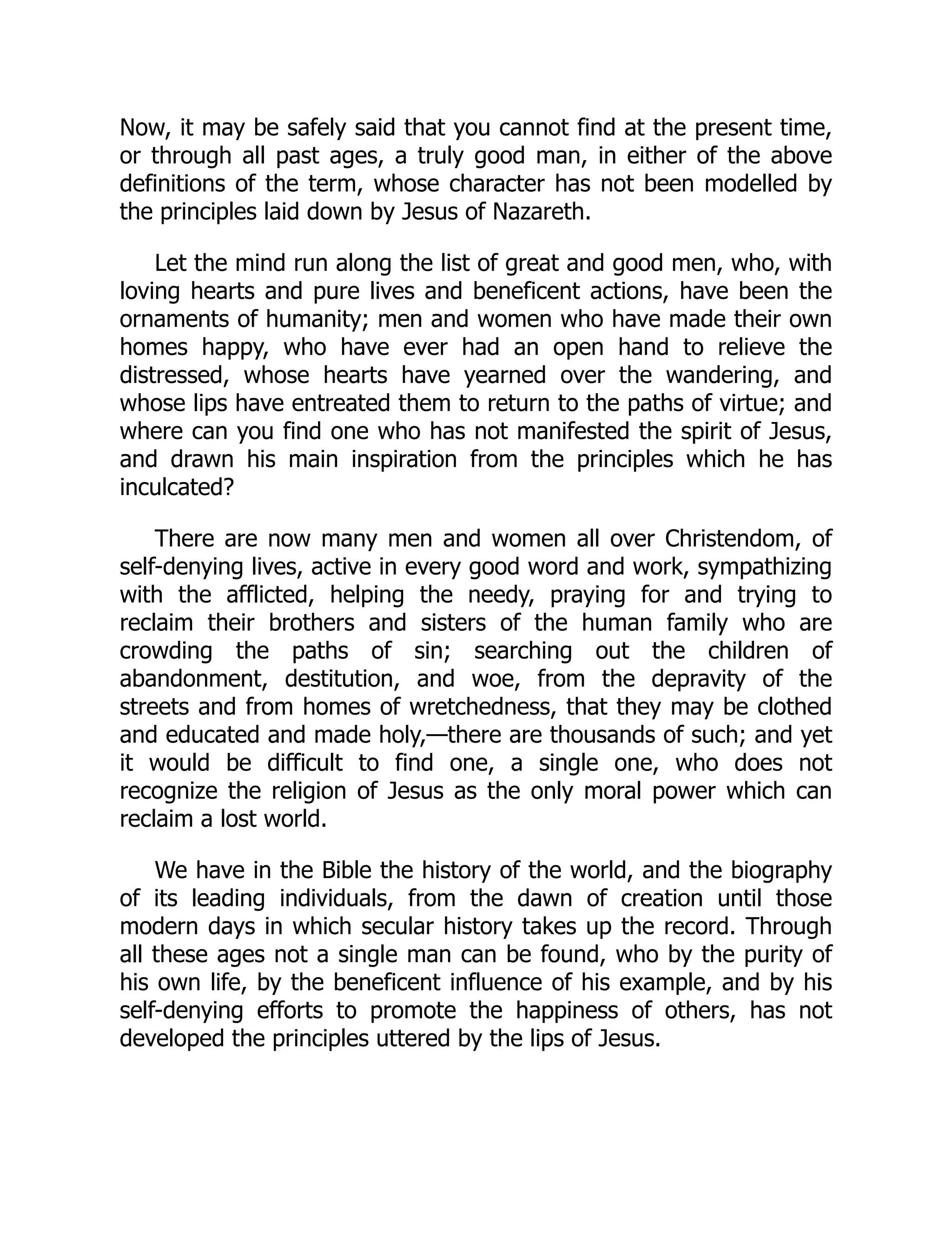 Now, it may be safely said that you cannot find at the present time,
or through all past ages, a truly good man, in either of the above
definitions of the term, whose character has not been modelled by
the principles laid down by Jesus of Nazareth.
Let the mind run along the list of great and good men, who, with
loving hearts and pure lives and beneficent actions, have been the
ornaments of humanity; men and women who have made their own
homes happy, who have ever had an open hand to relieve the
distressed, whose hearts have yearned over the wandering, and
whose lips have entreated them to return to the paths of virtue; and
where can you find one who has not manifested the spirit of Jesus,
and drawn his main inspiration from the principles which he has
inculcated?
There are now many men and women all over Christendom, of
self-denying lives, active in every good word and work, sympathizing
with the afflicted, helping the needy, praying for and trying to
reclaim their brothers and sisters of the human family who are
crowding the paths of sin; searching out the children of
abandonment, destitution, and woe, from the depravity of the
streets and from homes of wretchedness, that they may be clothed
and educated and made holy,—there are thousands of such; and yet
it would be difficult to find one, a single one, who does not
recognize the religion of Jesus as the only moral power which can
reclaim a lost world.
We have in the Bible the history of the world, and the biography
of its leading individuals, from the dawn of creation until those
modern days in which secular history takes up the record. Through
all these ages not a single man can be found, who by the purity of
his own life, by the beneficent influence of his example, and by his
self-denying efforts to promote the happiness of others, has not
developed the principles uttered by the lips of Jesus.
 