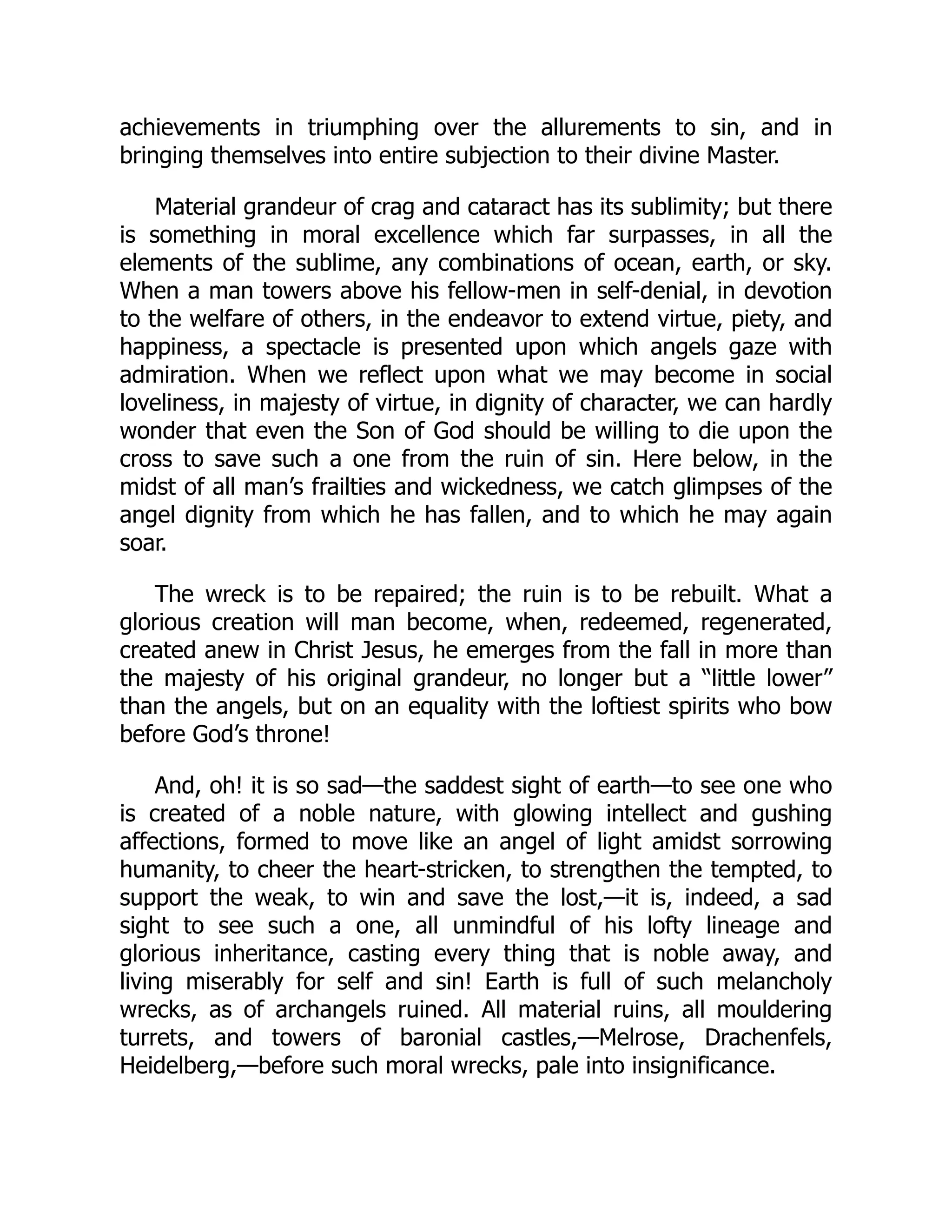 achievements in triumphing over the allurements to sin, and in
bringing themselves into entire subjection to their divine Master.
Material grandeur of crag and cataract has its sublimity; but there
is something in moral excellence which far surpasses, in all the
elements of the sublime, any combinations of ocean, earth, or sky.
When a man towers above his fellow-men in self-denial, in devotion
to the welfare of others, in the endeavor to extend virtue, piety, and
happiness, a spectacle is presented upon which angels gaze with
admiration. When we reflect upon what we may become in social
loveliness, in majesty of virtue, in dignity of character, we can hardly
wonder that even the Son of God should be willing to die upon the
cross to save such a one from the ruin of sin. Here below, in the
midst of all man’s frailties and wickedness, we catch glimpses of the
angel dignity from which he has fallen, and to which he may again
soar.
The wreck is to be repaired; the ruin is to be rebuilt. What a
glorious creation will man become, when, redeemed, regenerated,
created anew in Christ Jesus, he emerges from the fall in more than
the majesty of his original grandeur, no longer but a “little lower”
than the angels, but on an equality with the loftiest spirits who bow
before God’s throne!
And, oh! it is so sad—the saddest sight of earth—to see one who
is created of a noble nature, with glowing intellect and gushing
affections, formed to move like an angel of light amidst sorrowing
humanity, to cheer the heart-stricken, to strengthen the tempted, to
support the weak, to win and save the lost,—it is, indeed, a sad
sight to see such a one, all unmindful of his lofty lineage and
glorious inheritance, casting every thing that is noble away, and
living miserably for self and sin! Earth is full of such melancholy
wrecks, as of archangels ruined. All material ruins, all mouldering
turrets, and towers of baronial castles,—Melrose, Drachenfels,
Heidelberg,—before such moral wrecks, pale into insignificance.
 