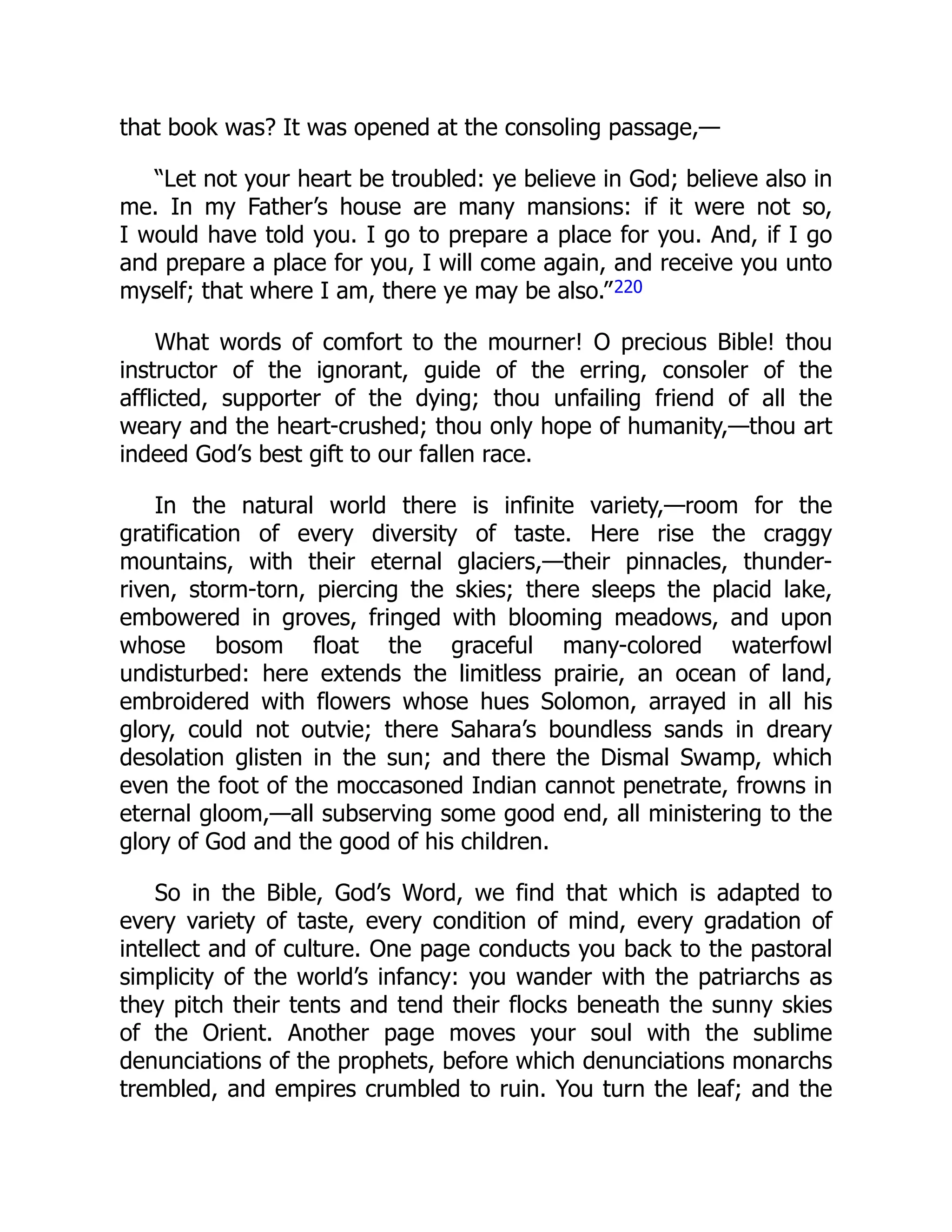 that book was? It was opened at the consoling passage,—
“Let not your heart be troubled: ye believe in God; believe also in
me. In my Father’s house are many mansions: if it were not so,
I would have told you. I go to prepare a place for you. And, if I go
and prepare a place for you, I will come again, and receive you unto
myself; that where I am, there ye may be also.”220
What words of comfort to the mourner! O precious Bible! thou
instructor of the ignorant, guide of the erring, consoler of the
afflicted, supporter of the dying; thou unfailing friend of all the
weary and the heart-crushed; thou only hope of humanity,—thou art
indeed God’s best gift to our fallen race.
In the natural world there is infinite variety,—room for the
gratification of every diversity of taste. Here rise the craggy
mountains, with their eternal glaciers,—their pinnacles, thunder-
riven, storm-torn, piercing the skies; there sleeps the placid lake,
embowered in groves, fringed with blooming meadows, and upon
whose bosom float the graceful many-colored waterfowl
undisturbed: here extends the limitless prairie, an ocean of land,
embroidered with flowers whose hues Solomon, arrayed in all his
glory, could not outvie; there Sahara’s boundless sands in dreary
desolation glisten in the sun; and there the Dismal Swamp, which
even the foot of the moccasoned Indian cannot penetrate, frowns in
eternal gloom,—all subserving some good end, all ministering to the
glory of God and the good of his children.
So in the Bible, God’s Word, we find that which is adapted to
every variety of taste, every condition of mind, every gradation of
intellect and of culture. One page conducts you back to the pastoral
simplicity of the world’s infancy: you wander with the patriarchs as
they pitch their tents and tend their flocks beneath the sunny skies
of the Orient. Another page moves your soul with the sublime
denunciations of the prophets, before which denunciations monarchs
trembled, and empires crumbled to ruin. You turn the leaf; and the
 