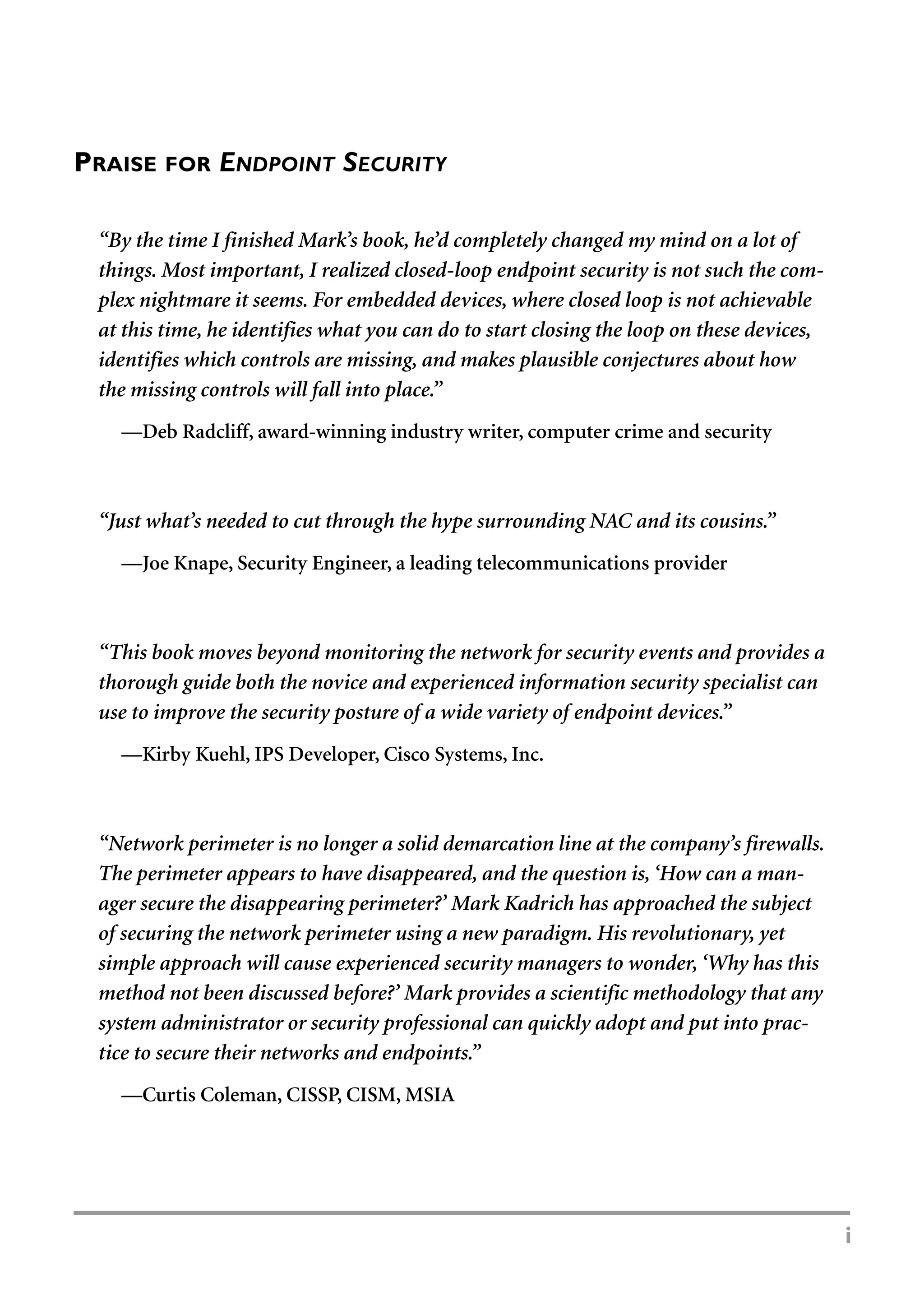 i
PRAISE FOR ENDPOINT SECURITY
“By the time I finished Mark’s book, he’d completely changed my mind on a lot of
things. Most important, I realized closed-loop endpoint security is not such the com-
plex nightmare it seems. For embedded devices, where closed loop is not achievable
at this time, he identifies what you can do to start closing the loop on these devices,
identifies which controls are missing, and makes plausible conjectures about how
the missing controls will fall into place.”
—Deb Radcliff, award-winning industry writer, computer crime and security
“Just what’s needed to cut through the hype surrounding NAC and its cousins.”
—Joe Knape, Security Engineer, a leading telecommunications provider
“This book moves beyond monitoring the network for security events and provides a
thorough guide both the novice and experienced information security specialist can
use to improve the security posture of a wide variety of endpoint devices.”
—Kirby Kuehl, IPS Developer, Cisco Systems, Inc.
“Network perimeter is no longer a solid demarcation line at the company’s firewalls.
The perimeter appears to have disappeared, and the question is, ‘How can a man-
ager secure the disappearing perimeter?’ Mark Kadrich has approached the subject
of securing the network perimeter using a new paradigm. His revolutionary, yet
simple approach will cause experienced security managers to wonder, ‘Why has this
method not been discussed before?’ Mark provides a scientific methodology that any
system administrator or security professional can quickly adopt and put into prac-
tice to secure their networks and endpoints.”
—Curtis Coleman, CISSP, CISM, MSIA
 