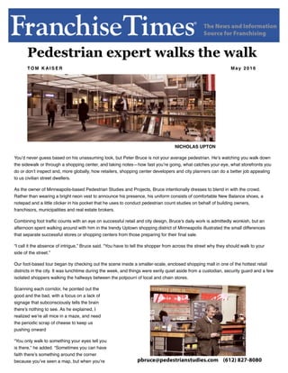 Pedestrian expert walks the walk
TO M K A I S E R May 2016
NICHOLAS UPTON
You’d never guess based on his unassuming look, but Peter Bruce is not your average pedestrian. He’s watching you walk down
the sidewalk or through a shopping center, and taking notes—how fast you’re going, what catches your eye, what storefronts you
do or don’t inspect and, more globally, how retailers, shopping center developers and city planners can do a better job appealing
to us civilian street dwellers.
As the owner of Minneapolis-based Pedestrian Studies and Projects, Bruce intentionally dresses to blend in with the crowd.
Rather than wearing a bright neon vest to announce his presence, his uniform consists of comfortable New Balance shoes, a
notepad and a little clicker in his pocket that he uses to conduct pedestrian count studies on behalf of building owners,
franchisors, municipalities and real estate brokers.
Combining foot trafﬁc counts with an eye on successful retail and city design, Bruce’s daily work is admittedly wonkish, but an
afternoon spent walking around with him in the trendy Uptown shopping district of Minneapolis illustrated the small differences
that separate successful stores or shopping centers from those preparing for their ﬁnal sale.
“I call it the absence of intrigue,” Bruce said. “You have to tell the shopper from across the street why they should walk to your
side of the street.”
Our foot-based tour began by checking out the scene inside a smaller-scale, enclosed shopping mall in one of the hottest retail
districts in the city. It was lunchtime during the week, and things were eerily quiet aside from a custodian, security guard and a few
isolated shoppers walking the hallways between the potpourri of local and chain stores.
Scanning each corridor, he pointed out the
good and the bad, with a focus on a lack of
signage that subconsciously tells the brain
there’s nothing to see. As he explained, I
realized we’re all mice in a maze, and need
the periodic scrap of cheese to keep us
pushing onward
“You only walk to something your eyes tell you
is there,” he added. “Sometimes you can have
faith there’s something around the corner
because you’ve seen a map, but when you’re pbruce@pedestrianstudies.com (612) 827-8080
 