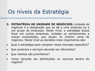 Os níveis da Estratégia
2. ESTRATÉGIA DE UNIDADE DE NEGÓCIOS: Unidade de
negócios é a designação que se dá a uma empresa ou a
um grupo de empresas. Neste nível, a estratégia busca
focar em outras empresas, isoladas ou pertencentes a
outras corporações, que atuam no mesmo ramo de
negócios. Neste nível as decisões mais importantes são:
 Qual a estratégia para competir neste mercado específico?
 Que produtos e serviços deverão ser oferecidos?
 Que clientes são prioritários?
• Como deverão ser distribuídos os recursos dentro do
negócio?
 