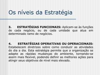 Os níveis da Estratégia
3. ESTRATÉGIAS FUNCIONAIS: Aplicam-se às funções
de cada negócio, ou de cada unidade que atua em
determinado ramo de negócios.
4. ESTRATÉGIAS OPERATIVAS OU OPERACIONAIS:
Estabelecem diretrizes sobre como conduzir as atividades
do dia a dia. Esta estratégia permite que a organização se
adapte as rápidas mudanças do ambiente, tornando-se
assim mais flexível, podendo definir as melhores ações para
atingir seus objetivos de nível mais elevado.
 