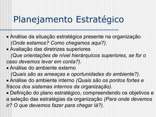  Análise da situação estratégica presente na organização
(Onde estamos? Como chegamos aqui?).
 Avaliação das diretrizes superiores
(Que orientações de nível hierárquicos superiores, se for o
caso devemos levar em conta?).
 Análise do ambiente externo
(Quais são as ameaças e oportunidades do ambiente?).
 Análise do ambiente interno (Quais são os pontos fortes e
fracos dos sistemas internos da organização).
 Definição do plano estratégico, compreendendo os objetivos e
a seleção das estratégias da organização (Para onde devemos
ir? O que devemos fazer para chegar lá?).
Planejamento Estratégico
 