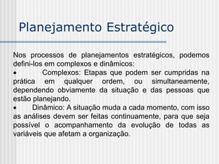 Nos processos de planejamentos estratégicos, podemos
defini-los em complexos e dinâmicos:
 Complexos: Etapas que podem ser cumpridas na
prática em qualquer ordem, ou simultaneamente,
dependendo obviamente da situação e das pessoas que
estão planejando.
 Dinâmico: A situação muda a cada momento, com isso
as análises devem ser feitas continuamente, para que seja
possível o acompanhamento da evolução de todas as
variáveis que afetam a organização.
Planejamento Estratégico
 