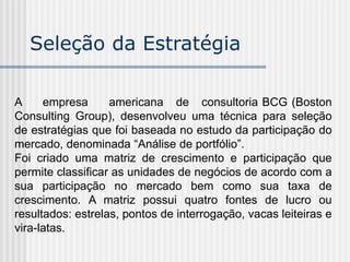 Seleção da Estratégia
A empresa americana de consultoria BCG (Boston
Consulting Group), desenvolveu uma técnica para seleção
de estratégias que foi baseada no estudo da participação do
mercado, denominada “Análise de portfólio”.
Foi criado uma matriz de crescimento e participação que
permite classificar as unidades de negócios de acordo com a
sua participação no mercado bem como sua taxa de
crescimento. A matriz possui quatro fontes de lucro ou
resultados: estrelas, pontos de interrogação, vacas leiteiras e
vira-latas.
 