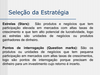 Seleção da Estratégia
Estrelas (Stars): São produtos e negócios que tem
participação elevada em mercados com altas taxas de
crescimento e que tem alto potencial de lucratividade, logo
as estrelas são unidades de negócios ou produtos
ganhadores de dinheiro.
Pontos de interrogação (Question marks): São os
produtos ou unidades de negócios que tem pequena
participação em mercados com altas taxas de crescimentos,
logo são pontos de interrogação porque precisam de
dinheiro para um investimento cujo retorno é incerto.
 