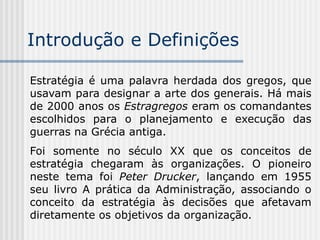 Introdução e Definições
Estratégia é uma palavra herdada dos gregos, que
usavam para designar a arte dos generais. Há mais
de 2000 anos os Estragregos eram os comandantes
escolhidos para o planejamento e execução das
guerras na Grécia antiga.
Foi somente no século XX que os conceitos de
estratégia chegaram às organizações. O pioneiro
neste tema foi Peter Drucker, lançando em 1955
seu livro A prática da Administração, associando o
conceito da estratégia às decisões que afetavam
diretamente os objetivos da organização.
 
