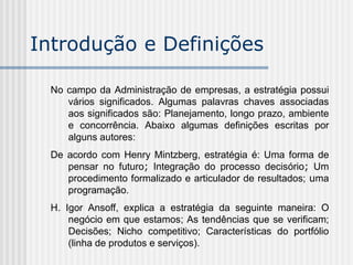 No campo da Administração de empresas, a estratégia possui
vários significados. Algumas palavras chaves associadas
aos significados são: Planejamento, longo prazo, ambiente
e concorrência. Abaixo algumas definições escritas por
alguns autores:
De acordo com Henry Mintzberg, estratégia é: Uma forma de
pensar no futuro; Integração do processo decisório; Um
procedimento formalizado e articulador de resultados; uma
programação.
H. Igor Ansoff, explica a estratégia da seguinte maneira: O
negócio em que estamos; As tendências que se verificam;
Decisões; Nicho competitivo; Características do portfólio
(linha de produtos e serviços).
Introdução e Definições
 