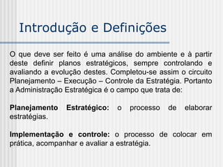 O que deve ser feito é uma análise do ambiente e à partir
deste definir planos estratégicos, sempre controlando e
avaliando a evolução destes. Completou-se assim o circuito
Planejamento – Execução – Controle da Estratégia. Portanto
a Administração Estratégica é o campo que trata de:
Planejamento Estratégico: o processo de elaborar
estratégias.
Implementação e controle: o processo de colocar em
prática, acompanhar e avaliar a estratégia.
Introdução e Definições
 