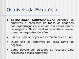 Os níveis da Estratégia
1. ESTRATÉGIA CORPORATIVA: Abrange os
objetivos e interesses de todos os negócios
das organizações que atuam em vários ramos
de negócios. Neste nível os executivos devem
tomar as seguintes decisões:
• Em que tipo de negócio a empresa deve atuar?
• Quais são os objetivos de cada ramo de
negócio?
• Como devem ser alocados os recursos para
realização desses objetivos?
 