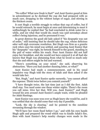 “No coffee! What new freak is that?” and Aunt Eunice gazed at him
in astonishment as he declined the cup she had prepared with so
much care, dropping in the whitest lumps of sugar, and stirring in
the thickest cream.
It cost Hugh a terrible struggle to refuse that cup of coffee, but if
he would retrench, he must begin at once and determining to meet it
unflinchingly he replied that “he had concluded to drink water for a
while, and see what that would do; much was said nowadays about
coffee’s being injurious, and he presumed it was.”
In great distress the good old lady asked if “his dyspeptic was out
of order,” still insisting that he should take the cup, whose delicious
odor well nigh overcame resolution. But Hugh was firm as a granite
rock when once his mind was settled, and assuring Aunt Eunice that
his “dyspeptic” was right, he betook himself to the gourd, standing in
the pail of water within his reach. Poor Aunt Eunice did not half
enjoy her breakfast, and she would not have enjoyed it at all had she
known that Hugh was abstaining from what he loved so much only
that she and others might be fed and warmed.
“There’s something on your mind,” she said, observing his
abstraction. “Have you had another dunning letter, or what?”
Aunt Eunice had made a commencement, and in his usual
impulsive way Hugh told the story of Adah and then asked if she
would take her.
“But, Hugh,” and Aunt Eunice spoke earnestly, “you cannot afford
the expense. Think twice before you commit yourself.”
“I have thought twice, the last time just as I did the first. Adah
shall stay. You need some one these winter nights. There’s the room
you call mine. Give her that. Will you, Aunt Eunice?” and Hugh
wound his arm around Aunt Eunice’s ample waist, while he pleaded
for Adah Hastings.
Aunt Eunice was soon won over as Hugh knew she would be, and it
was settled that she should come that very day if possible.
“Look, the sky is clearing,” and he pointed to the sunshine
streaming through the window.
“We’ll have her room fixed before I go,” and with his own hands
Hugh split and prepared the wood which was to kindle Adah’s fire,
then with Aunt Eunice’s help sundry changes were made in the
 