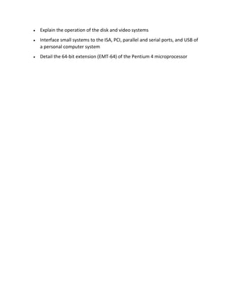 • Explain the operation of the disk and video systems
• Interface small systems to the ISA, PCI, parallel and serial ports, and USB of
a personal computer system
• Detail the 64-bit extension (EMT-64) of the Pentium 4 microprocessor
 