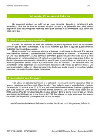 Aliments, vitamines et calories                                                                 2/5




                                  Aliments, Vitamines et Calories


        Ce document contient un outil qui va vous permettre d’équilibrer parfaitement votre
alimentation. Une liste de tous les aliments les plus courants y est présentée avec leurs teneurs
respectives dans les principales vitamines ainsi qu’en calories. Ces informations vous seront très
utiles parce que :



 1 - Les vitamines sont essentielles :
       En effet, les vitamines ne sont pas produites par notre organisme. Aussi ne peuvent-elles
provenir que de notre alimentation. Il est donc important que celle-ci apporte quotidiennement
toutes les vitamines indispensables.
       Nous savons qu’une carence en vitamine a de grave conséquence sur la santé. Par exemple
une carence en vitamine C occasionnera le scorbut, une carence en vitamine D le rachitisme, etc.
Or, une vaste étude (SU.VI.MAX) a permis de démontrer que la population française était à la limite
de la carence en certaines vitamines (B surtout), en magnésium et en acide gras oméga 3. Ceci est
d’autant plus ennuyeux que cette même étude a établi qu’un apport suffisant en vitamines et autres
minéraux permettait d’éviter jusqu’à 30% de cancers chez les hommes. C’est énorme ! Ainsi, une
alimentation variée apporterait tous les nutriments nécessaires et éviterait ce genre de risque. Une
bonne alimentation, riches en vitamines a démontré également qu’elle pouvait prévenir les maladies
cardiovasculaires et même la maladie d’Alzheimer.



 2 - Les calories sont l’énergie :

       Très utiles, les calories fournissent le « carburant » nécessaire à notre organisme. Mais les
besoins caloriques quotidiens sont différents selon l’âge, selon le sexe et selon l’activité physique.
Par exemple, un homme entre 30 et 50 ans, qui a une trentaine de minutes d’activité physique par
jour, aura besoin de 2400 calories. Dans les mêmes conditions, une femme n’aura besoin que de
2000 calories. Pour 60 minutes d’activité physique par jour, dans le même niveau d’âge, un homme
aura besoin de 3000 calories et une femme de 2200. Par ailleurs, un sujet jeune aura des besoins
caloriques plus importants qu’une personne de plus de 50 ans.


    Les chiffres dans les tableaux indiquent le nombre de calories pour 100 grammes d’aliments.




ISBN 978-2-9522195-4-99782952219549                  Copyright 2008 Médecine Demain – Docteur Luc BODIN
 