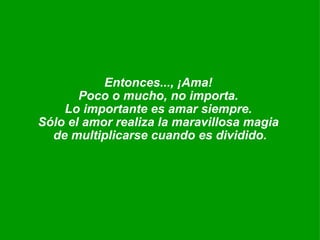 Entonces..., ¡Ama!  Poco o mucho, no importa.  Lo importante es amar siempre.  Sólo el amor realiza la maravillosa magia  de multiplicarse cuando es dividido. 