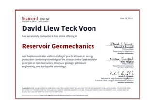STATEMENT OF ACCOMPLISHMENT
Stanford University
School of Earth, Energy & Environmental Sciences
Benjamin M. Page Professor of Geophysics
Mark D. Zoback
Stanford University
Department of Geophysics
PhD Candidate
Noha Farghal
Stanford University
Department of Geophysics
PhD Candidate
Fatemeh S. Rassouli
June 10, 2016
David Liew Teck Voon
has successfully completed a free online offering of
Reservoir Geomechanics
and has demonstrated understanding of practical issues in energy
production combining knowledge of the stresses in the Earth with the
principles of rock mechanics, structural geology, petroleum
engineering, and earthquake seismology.
PLEASE NOTE: SOME ONLINE COURSES MAY DRAW ON MATERIAL FROM COURSES TAUGHT ON-CAMPUS BUT THEY ARE NOT EQUIVALENT TO ON-CAMPUS COURSES. THIS STATEMENT DOES
NOT AFFIRM THAT THIS PARTICIPANT WAS ENROLLED AS A STUDENT AT STANFORD UNIVERSITY IN ANY WAY. IT DOES NOT CONFER A STANFORD UNIVERSITY GRADE, COURSE CREDIT OR
DEGREE, AND IT DOES NOT VERIFY THE IDENTITY OF THE PARTICIPANT.
Authenticity can be verified at https://verify.lagunita.stanford.edu/SOA/335a5e90876f4027aa0ce8b4edc536d3
 