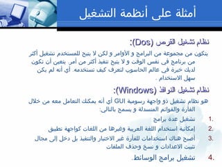 ‫التشغيل‬ ‫أنظمة‬ ‫على‬ ‫أمثلة‬
‫القرص‬ ‫تشغيل‬ ‫نظام‬‫القرص‬ ‫تشغيل‬ ‫نظام‬))DosDos((::
‫أكثر‬ ‫تشغيل‬ ‫للمستخدم‬ ‫يتيح‬ ‫ل‬ ‫لكن‬ ‫و‬ ‫الوامر‬ ‫و‬ ‫البرامج‬ ‫من‬ ‫مجموعة‬ ‫من‬ ‫يتكون‬
.‫تكون‬ ‫أن‬ ‫يتعين‬ ‫أمر‬ ‫من‬ ‫أكثر‬ ‫تنفيذ‬ ‫يتيح‬ ‫ل‬ ‫و‬ ‫الوقت‬ ‫نفس‬ ‫في‬ ‫برنامج‬ ‫من‬
.‫يكن‬ ‫لم‬ ‫أنه‬ ‫أي‬ ‫تستخدمه‬ ‫كيف‬ ‫لتعرف‬ ‫الحاسوب‬ ‫عالم‬ ‫في‬ ‫خبرة‬ ‫لديك‬
. ‫الستخدام‬ ‫سهل‬
‫النوافذ‬ ‫تشغيل‬ ‫نظام‬‫النوافذ‬ ‫تشغيل‬ ‫نظام‬))WindowsWindows((::
‫رسومية‬ ‫واجهة‬ ‫ذو‬ ‫تشغيل‬ ‫نظام‬ ‫هو‬GUI‫خلل‬ ‫من‬ ‫معه‬ ‫التعامل‬ ‫يمكنك‬ ‫أنه‬ ‫أي‬
:‫بالتالي‬ ‫يسمح‬ ‫و‬ ‫المنسدلة‬ ‫والقوائم‬ ‫الفأرة‬
1.‫برامج‬ ‫عدة‬ ‫تشغيل‬
2.‫تطبيق‬ ‫كواجهة‬ ‫اللغات‬ ‫من‬ ‫وغيرها‬ ‫العربية‬ ‫اللغة‬ ‫استخدام‬ ‫إمكانية‬
3.‫مجال‬ ‫إلى‬ ‫دخل‬ ‫بل‬ ‫والتنفيذ‬ ‫الختيار‬ ‫غير‬ ‫للفأرة‬ ‫استخدامات‬ ‫هناك‬ ‫أصبح‬
‫الملفات‬ ‫وحذف‬ ‫نسخ‬ ‫و‬ ‫العدادات‬ ‫تثبيت‬
4..‫الوسائط‬ ‫برامج‬ ‫تشغيل‬
 