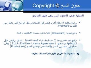 ‫القانون‬ ‫عليها‬ ‫ينص‬ ‫التي‬ ‫الحدود‬ ‫ضمن‬ ‫الملكية‬‫القانون‬ ‫عليها‬ ‫ينص‬ ‫التي‬ ‫الحدود‬ ‫ضمن‬ ‫الملكية‬
‫من‬ ‫تحمل‬ ‫التي‬ ‫البرامج‬ ‫مثل‬ ‫الستخدام‬ ‫قبل‬ ‫ترخيص‬ ‫أي‬ ‫تحتاج‬ ‫ل‬ ‫مجانية‬ ‫برامج‬
‫النترنت‬Freeware.
‫تجربية‬ ‫برامج‬)Shareware(‫المدة‬ ‫ألو‬ ‫المكانيات‬ ‫محدلودة‬ ‫تكون‬ ‫ما‬ ‫غالبا‬.
:‫البصصلية‬ ‫النسصخه‬ ‫اشراء‬ ‫طريصق‬ ‫عصن‬ ‫إل‬ ‫بهصا‬ ‫مصصرح‬ ‫غيصر‬ ‫برامصج‬‫قبل‬ ‫ترخيص‬ ‫تحتاج‬
) ‫نسخها‬ ‫أو‬ ‫استخدامها‬EULA: End User License Agreements(‫وهي‬
,‫المنتج‬ ‫ومفتاح‬ ‫والمستخدم‬ ‫الناشر‬ ‫بين‬ ‫عقد‬ ‫إلى‬ ‫تحتاج‬)Product Key(.
©©‫محفوظه‬ ‫المصنف‬ ‫ملكية‬ ‫حقوق‬ ‫ان‬ ‫على‬ ‫للدللة‬ ‫تستخدم‬‫محفوظه‬ ‫المصنف‬ ‫ملكية‬ ‫حقوق‬ ‫ان‬ ‫على‬ ‫للدللة‬ ‫تستخدم‬
‫النسخ‬ ‫حقوق‬©©Copyright
 