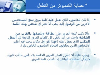 ‫المستخدمين‬ ‫تمنع‬ ‫مرور‬ ‫كلمة‬ ‫عليه‬ ‫تعمل‬ ‫الذي‬ ‫للحاسوب‬ ‫كان‬ ‫إذا‬
.‫الكلمة‬ ‫بهذه‬ ‫شخص‬ ‫أي‬ ‫تخبر‬ ‫أل‬ ‫يجب‬ ،‫إليه‬ ‫الوصول‬ ‫من‬ ‫الخرين‬
‫على‬ ‫المرور‬ ‫كلمة‬ ‫تكتب‬ ‫وأل‬‫من‬ ‫بالقرب‬ ‫وتلصقها‬ ‫بطاقة‬
‫الشاشة‬‫لك‬ ‫التابعة‬ ‫المرور‬ ‫كلمات‬ ‫كل‬ ‫تخفي‬ ‫أن‬ ‫من‬ ‫واحذر‬‫أسفل‬
‫المكتب‬)‫أغلب‬ ‫فيه‬ ‫يبحث‬ ‫مكان‬ ‫أول‬ ‫هو‬ ‫فهذا‬ ‫عليه‬ ‫تعمل‬ ‫الذي‬
.(‫بك‬ ‫الخاص‬ ‫الحاسوب‬ ‫اقتحام‬ ‫يحاولون‬ ‫الذين‬ ‫الشخاص‬
،‫كثيرة‬ ‫حالت‬ ‫ففي‬ ‫بك؛‬ ‫الخاصة‬ ‫المرور‬ ‫كلمات‬ ‫تنسى‬ ‫أل‬ ‫عليك‬ ‫ويجب‬
.‫المرور‬ ‫كلمة‬ ‫فقدت‬ ‫إذا‬ ‫البيانات‬ ‫استعادة‬ ‫يمكن‬ ‫ل‬
*‫التطفل‬ ‫من‬ ‫الكمبيوتر‬ ‫حماية‬
 