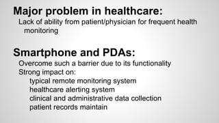 Major problem in healthcare:
Lack of ability from patient/physician for frequent health
monitoring
Smartphone and PDAs:
Overcome such a barrier due to its functionality
Strong impact on:
typical remote monitoring system
healthcare alerting system
clinical and administrative data collection
patient records maintain
 