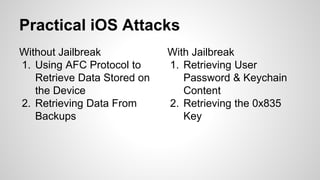 Without Jailbreak
1. Using AFC Protocol to
Retrieve Data Stored on
the Device
2. Retrieving Data From
Backups
With Jailbreak
1. Retrieving User
Password & Keychain
Content
2. Retrieving the 0x835
Key
Practical iOS Attacks
 