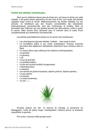 !"#$%&'(&%()#$*&+(                           (                                ,+(-.*(/012$(



        Contre les cellules cancéreuses :
               Alors que la médecine depuis plus de trente ans, est tenue en échec par cette
        maladie, il est grand temps aujourd’hui de dire haut et fort, qu’il existe des plantes
        capables d’agir contre le cancer. Malheureusement, les études réalisées sur ces
        produits, ne bénéficiant pas des moyens considérables des laboratoires
        pharmaceutiques conventionnels, sont peu nombreuses et limitées. Elles ne
        permettent pas d’affirmer que ces plantes peuvent par elles-mêmes, suffire à guérir
        le cancer. Elles doivent donc demeurer pour le moment dans le cadre d’une
        complémentarité aux traitements conventionnels.

                Les plantes potentiellement actives sur le cancer sont nombreuses :

                •   Les champignons japonais shiitaké, maïtaké! mais aussi le reishi.
                •   La bromélaïne grâce à son action protéolytique. D’autres enzymes
                    pourraient être également intéressants notamment ceux contenus dans la
                    figue.
                •   Le viscum album (gui) utilisé par les médecins anthroposophes.
                •   La spiruline.
                •   Le ginseng.
                •   L’ail.
                •   Le jus de grenade.
                •   La centella asiatica.
                •   Le thé vert (surtout torréfié à la japonaise).
                •   L’éleuthérocoque.
                •   Le lapacho.
                •   Les racines de gnidia kraussiana, daphne gnidium, daphne genkwa!
                •   Le pao pariera.
                •   La propolis
                •   L’uncaria tomentosa,
                •   Le noni!/!




              D’autres auteurs ont cité : le chanvre du Canada, la pervenche de
        Madagascar, l’huile de palme rouge, l’andrographis, l’artemia annua, la dracanea
        angustifolia, la graviola!

                Par contre, il est bon d’être prudent avec :




ISBN 978-2-9522195-9-49782952219594                 10
 
