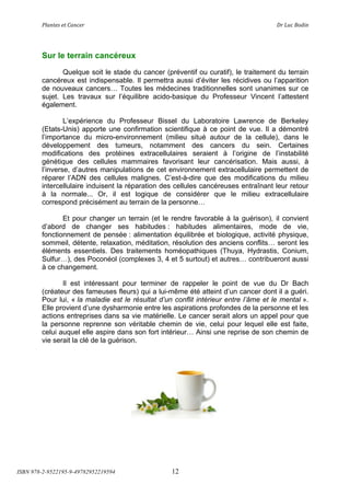 !"#$%&'(&%()#$*&+(                          (                                 ,+(-.*(/012$(




        Sur le terrain cancéreux
               Quelque soit le stade du cancer (préventif ou curatif), le traitement du terrain
        cancéreux est indispensable. Il permettra aussi d’éviter les récidives ou l’apparition
        de nouveaux cancers! Toutes les médecines traditionnelles sont unanimes sur ce
        sujet. Les travaux sur l’équilibre acido-basique du Professeur Vincent l’attestent
        également.

                L’expérience du Professeur Bissel du Laboratoire Lawrence de Berkeley
        (Etats-Unis) apporte une confirmation scientifique à ce point de vue. Il a démontré
        l’importance du micro-environnement (milieu situé autour de la cellule), dans le
        développement des tumeurs, notamment des cancers du sein. Certaines
        modifications des protéines extracellulaires seraient à l’origine de l’instabilité
        génétique des cellules mammaires favorisant leur cancérisation. Mais aussi, à
        l’inverse, d’autres manipulations de cet environnement extracellulaire permettent de
        réparer l’ADN des cellules malignes. C’est-à-dire que des modifications du milieu
        intercellulaire induisent la réparation des cellules cancéreuses entraînant leur retour
        à la normale... Or, il est logique de considérer que le milieu extracellulaire
        correspond précisément au terrain de la personne!

               Et pour changer un terrain (et le rendre favorable à la guérison), il convient
        d’abord de changer ses habitudes : habitudes alimentaires, mode de vie,
        fonctionnement de pensée : alimentation équilibrée et biologique, activité physique,
        sommeil, détente, relaxation, méditation, résolution des anciens conflits! seront les
        éléments essentiels. Des traitements homéopathiques (Thuya, Hydrastis, Conium,
        Sulfur!), des Poconéol (complexes 3, 4 et 5 surtout) et autres! contribueront aussi
        à ce changement.

               Il est intéressant pour terminer de rappeler le point de vue du Dr Bach
        (créateur des fameuses fleurs) qui a lui-même été atteint d’un cancer dont il a guéri.
        Pour lui, « la maladie est le résultat d’un conflit intérieur entre l’âme et le mental ».
        Elle provient d’une dysharmonie entre les aspirations profondes de la personne et les
        actions entreprises dans sa vie matérielle. Le cancer serait alors un appel pour que
        la personne reprenne son véritable chemin de vie, celui pour lequel elle est faite,
        celui auquel elle aspire dans son fort intérieur! Ainsi une reprise de son chemin de
        vie serait la clé de la guérison.




ISBN 978-2-9522195-9-49782952219594                12
 