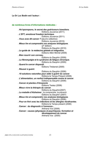!"#$%&'(&%()#$*&+(                          (                                ,+(-.*(/012$(




        Le Dr Luc Bodin est l’auteur :



        de nombreux livres d’informations médicales :

                . Ho’oponopono, le secret des guérisseurs hawaiiens.
                                           Éditions Jouvence (2011)
                . L’EFT, emotional freedom technique.
                                           Éditions Jouvence (2011)
                . Vous avez dit cancer ? (œuvre collective)
                                           Éditions Jouvence (2010)
                . Mieux lire et comprendre vos analyses biologiques.
                                           (2e édition)
                                           Éditions du Dauphin (2010)
                . Le guide de la médecine globale et intégrative.
                                           Éditions Albin Michel (2009)
                . Bien nourrir son cerveau.
                                           Éditions du Dauphin (2009)
                . La fibromyalgie et le syndrome de fatigue chronique.
                                           Éditions du Dauphin (2009)
                . Quand le cancer disparaît.
                                           Éditions Trédaniel (2009)
                . Réussir à guérir.
                                           Éditions du Dauphin (2008)
                . 10 solutions naturelles pour aider à guérir du cancer.
                                           Éditions le Temps Présent (2008)
                . L’alimentation, un renfort indispensable contre le cancer.
                                           Éditions du Dauphin (2008)
                . Cancer et plantes d’Amazonie.
                                           Éditions Testez (2008)
                . Mieux vivre la thérapie du cancer.
                                           Éditions du Dauphin(2007)
                . La maladie d’Alzheimer : la comprendre, la prévenir.
                                           Éditions du Dauphin (2007)
                . Mieux lire et comprendre vos analyses biologiques.
                                           Éditions du Dauphin (2006)
                . Pour en finir avec les infections et les allergies récidivantes.
                                           Éditions le Temps présent (2006)
                . Cancer : du diagnostic à l’annonce...
                                           Arkhana Vox (2006)
                . Cancer : causes (physiques et psychiques), formation et
                                           développement du cancer.
                                           Arkhana Vox (2005)




ISBN 978-2-9522195-9-49782952219594               13
 