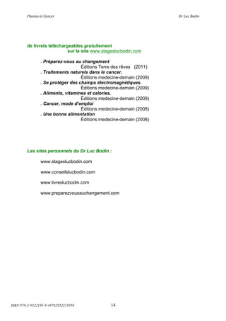 !"#$%&'(&%()#$*&+(                       (                   ,+(-.*(/012$(




        de livrets téléchargeables gratuitement
                            sur le site www.stageslucbodin.com

                . Préparez-vous au changement
                                   Éditions Terre des rêves (2011)
                . Traitements naturels dans le cancer.
                                   Éditions medecine-demain (2009)
                . Se protéger des champs électromagnétiques.
                                   Éditions medecine-demain (2009)
                . Aliments, vitamines et calories.
                                   Éditions medecine-demain (2009)
                . Cancer, mode d’emploi
                                   Éditions medecine-demain (2008)
                . Une bonne alimentation
                                   Éditions medecine-demain (2008)




        Les sites personnels du Dr Luc Bodin :

                www.stageslucbodin.com

                www.conseilslucbodin.com

                www.livreslucbodin.com

                www.preparezvousauchangement.com




ISBN 978-2-9522195-9-49782952219594             14
 