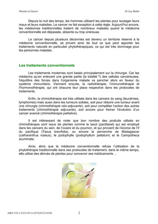 !"#$%&'(&%()#$*&+(                         (                                ,+(-.*(/012$(


              Depuis la nuit des temps, les hommes utilisent les plantes pour soulager leurs
        maux et leurs maladies. Le cancer ne fait exception à cette règle. Aujourd’hui encore,
        les médecines traditionnelles traitent de nombreux malades quand la médecine
        conventionnelle est dépassée, absente ou trop onéreuse.

               Le cancer depuis plusieurs décennies est devenu un territoire réservé à la
        médecine conventionnelle, se privant ainsi de tout ce que peut apporter les
        traitements naturels en particulier phytothérapiques, ce qui est très dommage pour
        les personnes malades.



        Les traitements conventionnels

                Les traitements modernes sont basés principalement sur la chirurgie. Car les
        médecins qu’en enlevant une grande partie (la totalité ?) des cellules cancéreuses,
        l’équilibre des forces dans l’organisme malade va pencher alors en faveur du
        système immunitaire. Viennent ensuite, la radiothérapie, l’immunothérapie et
        l’hormonothérapie, qui ont chacune leur place respective dans les protocoles de
        traitements.

               Enfin, la chimiothérapie est très utilisée dans les cancers du sang (leucémies,
        lymphomes) mais aussi dans les tumeurs solides, soit pour réduire une tumeur avant
        une chirurgie (chimiothérapie néo-adjuvante), soit pour compléter l’action des autres
        traitements (chimiothérapie adjuvante), soit encore pour freiner l’évolution d’un
        cancer avancé (chimiothérapie palliative).

               Il est intéressant de noter que bon nombre des produits utilisés en
        chimiothérapie sont issus de plantes comme le taxol (paclitaxel) qui est employé
        dans les cancers du sein, de l’ovaire et du poumon, et qui provient de l’écorce de l’if
        du pacifique (Taxus brevifolia), ou encore la pervenche de Madagascar
        (catharanthus roseus), le podophylle (podophyllum peltatum) et le Campotheca
        acuminata.

                Ainsi, alors que la médecine conventionnelle refuse l’utilisation de la
        phytothérapie traditionnelle dans ses protocoles de traitement, dans le même temps,
        elle utilise des dérivés de plantes pour concevoir ses médicaments!




ISBN 978-2-9522195-9-49782952219594               2
 