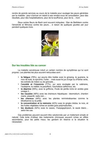 !"#$%&'(&%()#$*&+(                            (                                 ,+(-.*(/012$(


        rendre de grands services au cours de la maladie pour soulager les peurs générées
        par la maladie : peur d’arriver en retard à ses rendez-vous de consultation, peur des
        résultats, peur des hospitalisations, peur de la souffrance, peur de la! mort.

               Deux autres fleurs de Bach sont souvent indiquées : Star de Bethléem contre
        l’émotivité et Mimulus contre les peurs! à raison de quelques gouttes par jour
        pendant quelques mois.




        Sur les troubles liés au cancer
              La maladie cancéreuse induit un certain nombre de symptômes qui lui sont
        propres. Les plaintes les plus souvent retrouvées sont :

                •   la fatigue (78%), qui pourra être traitée avec le ginseng, le guarana, la
                    noix de kola, la spiruline, l’ortie! mais aussi le jus d’orge ou d’herbe verte,
                    les extraits de melon ou de grenade!
                •   l’anxiété et l’insomnie (77%), qui sera soulagée par la valériane,
                    l’aubépine, le mélilot, la passiflore, l’escholtzia californica, etc.
                •   la déprime (59%), avec le griffonia, l’huile de périlla riche en acides gras
                    oméga 3!
                •   les nausées (48%) avec les draineurs hépatiques : desmodium, chardon
                    marie, pissenlit, radis noir!
                •   les cheveux (44%) avec les plantes reminéralisantes comme le
                    lithothamne ou la prêle.
                •   la concentration et la mémoire (42%) avec le gingko biloba, la noix, et
                    les huiles végétales riches en acides gras polyinsaturées!
                •   les douleurs (42%) avec le cassis, l’harpagophytum, le saule blanc!
                    selon les cas.

               Ces problèmes peuvent souvent être solutionnés par un traitement simple et
        naturel. Cela évite d’utiliser des traitements chimiques souvent riches en effets
        secondaires, pour les petits maux, les gardant en réserve si la situation le
        nécessitait.




ISBN 978-2-9522195-9-49782952219594                  4
 
