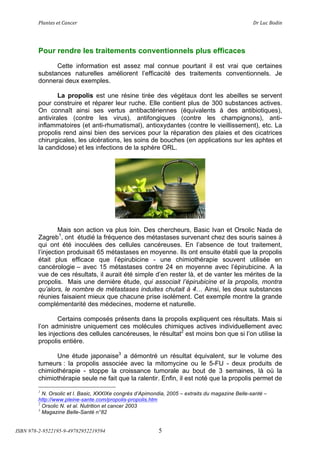 !"#$%&'(&%()#$*&+(                                (                                      ,+(-.*(/012$(




        Pour rendre les traitements conventionnels plus efficaces
              Cette information est assez mal connue pourtant il est vrai que certaines
        substances naturelles améliorent l’efficacité des traitements conventionnels. Je
        donnerai deux exemples.

                La propolis est une résine tirée des végétaux dont les abeilles se servent
        pour construire et réparer leur ruche. Elle contient plus de 300 substances actives.
        On connaît ainsi ses vertus antibactériennes (équivalents à des antibiotiques),
        antivirales (contre les virus), antifongiques (contre les champignons), anti-
        inflammatoires (et anti-rhumatismal), antioxydantes (contre le vieillissement), etc. La
        propolis rend ainsi bien des services pour la réparation des plaies et des cicatrices
        chirurgicales, les ulcérations, les soins de bouches (en applications sur les aphtes et
        la candidose) et les infections de la sphère ORL.




                 Mais son action va plus loin. Des chercheurs, Basic Ivan et Orsolic Nada de
        Zagreb1, ont étudié la fréquence des métastases survenant chez des souris saines à
        qui ont été inoculées des cellules cancéreuses. En l’absence de tout traitement,
        l’injection produisait 65 métastases en moyenne. Ils ont ensuite établi que la propolis
        était plus efficace que l’épirubicine - une chimiothérapie souvent utilisée en
        cancérologie – avec 15 métastases contre 24 en moyenne avec l’épirubicine. A la
        vue de ces résultats, il aurait été simple d’en rester là, et de vanter les mérites de la
        propolis. Mais une dernière étude, qui associait l’épirubicine et la propolis, montra
        qu’alors, le nombre de métastases induites chutait à 4! Ainsi, les deux substances
        réunies faisaient mieux que chacune prise isolément. Cet exemple montre la grande
        complémentarité des médecines, moderne et naturelle.

                Certains composés présents dans la propolis expliquent ces résultats. Mais si
        l’on administre uniquement ces molécules chimiques actives individuellement avec
        les injections des cellules cancéreuses, le résultat2 est moins bon que si l’on utilise la
        propolis entière.

              Une étude japonaise3 a démontré un résultat équivalent, sur le volume des
        tumeurs : la propolis associée avec la mitomycine ou le 5-FU - deux produits de
        chimiothérapie - stoppe la croissance tumorale au bout de 3 semaines, là où la
        chimiothérapie seule ne fait que la ralentir. Enfin, il est noté que la propolis permet de
        1
          N. Orsolic et l. Basic, XXXIXe congrès d’Apimondia, 2005 – extraits du magazine Belle-santé –
        http://www.pleine-sante.com/propolis-propolis.htm
        2
          Orsolic N. et al. Nutrition et cancer 2003
        3
          Magazine Belle-Santé n°82


ISBN 978-2-9522195-9-49782952219594                       5
 