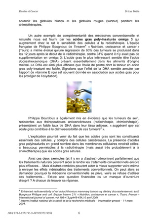 !"#$%&'(&%()#$*&+(                               (                                    ,+(-.*(/012$(


        soutenir les globules blancs et les globules rouges (surtout) pendant les
        chimiothérapies.


               Un autre exemple de complémentarité des médecines conventionnelle et
        naturelle nous est fourni par les acides gras poly-insaturés oméga 3 qui
        augmentent chez le rat la sensibilité des cellules à la radiothérapie. L’équipe
        française de Philippe Bougnoux de l’Inserm4 « Nutrition, croissance et cancer »
        (Tours) a même évalué qu’une régression de 60% des tumeurs se produisait dans
        les 12 jours après le début de la radiothérapie, contre 31% quand il n’y avait pas de
        supplémentation en oméga 3. L’acide gras le plus intéressant semble être l’acide
        docosahexaenoique (DHA) présent essentiellement dans les aliments d’origine
        marine. Le DHA est ainsi plus efficace que l’huile de palme dont la teneur en acide
        gras poly-insaturé est faible. Signalons que l’effet de la DHA semble annuler par
        l’apport de vitamine E (qui est souvent donnée en association aux acides gras pour
        les protéger de l’oxydation).




               Philippe Bourdoux a également mis en évidence que les tumeurs du sein,
        résistantes aux thérapeutiques anticancéreuses (radiothérapie, chimiothérapie),
        présentaient un faible taux de DHA dans leur tissu adipeux, « suggérant que cet
        acide gras contribue à la chimiosensibilité de ces tumeurs5 ».

              L’explication pourrait venir du fait que les acides gras sont les constituants
        essentiels des cellules, y compris des cellules cancéreuses. La présence d’acides
        gras polyinsaturés en grand nombre dans les membranes cellulaires rendrait celles-
        ci beaucoup perméables à la radiothérapie (mais aussi très probablement à la
        chimiothérapie) que les acides gras saturés.

                Ainsi ces deux exemples (et il y en a d’autres) démontrent parfaitement que
        les traitements naturels peuvent aider à rendre les traitements conventionnels encore
        plus efficaces! Mais d’autres remèdes peuvent aider à mieux supporter voire même
        à enrayer les effets indésirables des traitements conventionnels. On peut alors se
        demander pourquoi la médecine conventionnelle se prive, voire se refuse d’utiliser
        ces traitements! Est-ce une question financière ou un manque d’ouverture
        d’esprit ? A chacun de trouver sa réponse.

        4
          Enhanced radiosensitivity of rat autochthonous mammary tumors by dietary docosahexaenoic acid,
        Bougnoux Philippe and coll. Equipe Inserm 211 « Nutrition, croissance et cancer », Tours, France –
        International journal of cancer, vol.109-n°3,pp449-454,10 avril 2004
        5
          Inserm (Institut national de la santé et de la recherche médicale – information presse – 11 mars
        2004.


ISBN 978-2-9522195-9-49782952219594                     6
 
