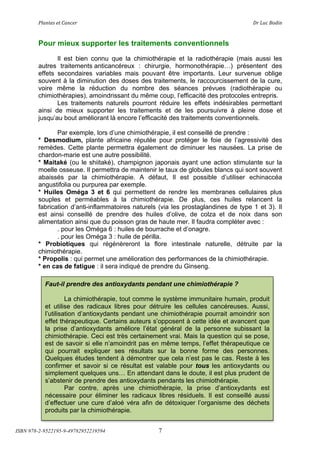 !"#$%&'(&%()#$*&+(                         (                                ,+(-.*(/012$(



        Pour mieux supporter les traitements conventionnels
               Il est bien connu que la chimiothérapie et la radiothérapie (mais aussi les
        autres traitements anticancéreux : chirurgie, hormonothérapie!) présentent des
        effets secondaires variables mais pouvant être importants. Leur survenue oblige
        souvent à la diminution des doses des traitements, le raccourcissement de la cure,
        voire même la réduction du nombre des séances prévues (radiothérapie ou
        chimiothérapies), amoindrissant du même coup, l’efficacité des protocoles entrepris.
               Les traitements naturels pourront réduire les effets indésirables permettant
        ainsi de mieux supporter les traitements et de les poursuivre à pleine dose et
        jusqu’au bout améliorant là encore l’efficacité des traitements conventionnels.

               Par exemple, lors d’une chimiothérapie, il est conseillé de prendre :
        * Desmodium, plante africaine réputée pour protéger le foie de l’agressivité des
        remèdes. Cette plante permettra également de diminuer les nausées. La prise de
        chardon-marie est une autre possibilité.
        * Maitaké (ou le shiitaké), champignon japonais ayant une action stimulante sur la
        moelle osseuse. Il permettra de maintenir le taux de globules blancs qui sont souvent
        abaissés par la chimiothérapie. A défaut, Il est possible d’utiliser echinaccéa
        angustifolia ou purpurea par exemple.
        * Huiles Oméga 3 et 6 qui permettent de rendre les membranes cellulaires plus
        souples et perméables à la chimiothérapie. De plus, ces huiles relancent la
        fabrication d’anti-inflammatoires naturels (via les prostaglandines de type 1 et 3). Il
        est ainsi conseillé de prendre des huiles d’olive, de colza et de noix dans son
        alimentation ainsi que du poisson gras de haute mer. Il faudra compléter avec :
               . pour les Oméga 6 : huiles de bourrache et d’onagre.
               . pour les Oméga 3 : huile de périlla.
        * Probiotiques qui régénèreront la flore intestinale naturelle, détruite par la
        chimiothérapie.
        * Propolis : qui permet une amélioration des performances de la chimiothérapie.
        * en cas de fatigue : il sera indiqué de prendre du Ginseng.

           Faut-il prendre des antioxydants pendant une chimiothérapie ?

                    La chimiothérapie, tout comme le système immunitaire humain, produit
           et utilise des radicaux libres pour détruire les cellules cancéreuses. Aussi,
           l’utilisation d’antioxydants pendant une chimiothérapie pourrait amoindrir son
           effet thérapeutique. Certains auteurs s’opposent à cette idée et avancent que
           la prise d’antioxydants améliore l’état général de la personne subissant la
           chimiothérapie. Ceci est très certainement vrai. Mais la question qui se pose,
           est de savoir si elle n’amoindrit pas en même temps, l’effet thérapeutique ce
           qui pourrait expliquer ses résultats sur la bonne forme des personnes.
           Quelques études tendent à démontrer que cela n’est pas le cas. Reste à les
           confirmer et savoir si ce résultat est valable pour tous les antioxydants ou
           simplement quelques uns! En attendant dans le doute, il est plus prudent de
           s’abstenir de prendre des antioxydants pendants les chimiothérapie.
                    Par contre, après une chimiothérapie, la prise d’antioxydants est
           nécessaire pour éliminer les radicaux libres résiduels. Il est conseillé aussi
           d’effectuer une cure d’aloé véra afin de détoxiquer l’organisme des déchets
           produits par la chimiothérapie.


ISBN 978-2-9522195-9-49782952219594               7
 