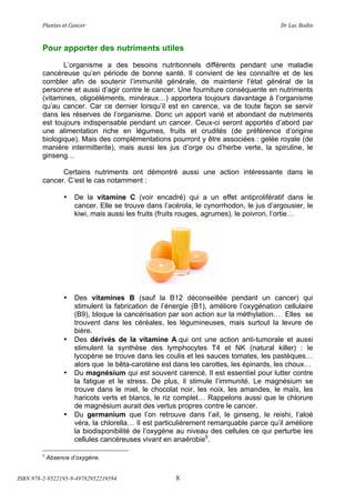 !"#$%&'(&%()#$*&+(                            (                                ,+(-.*(/012$(



        Pour apporter des nutriments utiles
               L’organisme a des besoins nutritionnels différents pendant une maladie
        cancéreuse qu’en période de bonne santé. Il convient de les connaître et de les
        combler afin de soutenir l’immunité générale, de maintenir l’état général de la
        personne et aussi d’agir contre le cancer. Une fourniture conséquente en nutriments
        (vitamines, oligoéléments, minéraux!) apportera toujours davantage à l’organisme
        qu’au cancer. Car ce dernier lorsqu’il est en carence, va de toute façon se servir
        dans les réserves de l’organisme. Donc un apport varié et abondant de nutriments
        est toujours indispensable pendant un cancer. Ceux-ci seront apportés d’abord par
        une alimentation riche en légumes, fruits et crudités (de préférence d’origine
        biologique). Mais des complémentations pourront y être associées : gelée royale (de
        manière intermittente), mais aussi les jus d’orge ou d’herbe verte, la spiruline, le
        ginseng!

              Certains nutriments ont démontré aussi une action intéressante dans le
        cancer. C’est le cas notamment :

                 •   De la vitamine C (voir encadré) qui a un effet antiprolifératif dans le
                     cancer. Elle se trouve dans l’acérola, le cynorrhodon, le jus d’argousier, le
                     kiwi, mais aussi les fruits (fruits rouges, agrumes), le poivron, l’ortie!




                 •   Des vitamines B (sauf la B12 déconseillée pendant un cancer) qui
                     stimulent la fabrication de l’énergie (B1), améliore l’oxygénation cellulaire
                     (B9), bloque la cancérisation par son action sur la méthylation! Elles se
                     trouvent dans les céréales, les légumineuses, mais surtout la levure de
                     bière.
                 •   Des dérivés de la vitamine A qui ont une action anti-tumorale et aussi
                     stimulent la synthèse des lymphocytes T4 et NK (natural killer) : le
                     lycopène se trouve dans les coulis et les sauces tomates, les pastèques!
                     alors que le bêta-carotène est dans les carottes, les épinards, les choux!
                 •   Du magnésium qui est souvent carencé. Il est essentiel pour lutter contre
                     la fatigue et le stress. De plus, il stimule l’immunité. Le magnésium se
                     trouve dans le miel, le chocolat noir, les noix, les amandes, le maïs, les
                     haricots verts et blancs, le riz complet! Rappelons aussi que le chlorure
                     de magnésium aurait des vertus propres contre le cancer.
                 •   Du germanium que l’on retrouve dans l’ail, le ginseng, le reishi, l’aloé
                     véra, la chlorella! Il est particulièrement remarquable parce qu’il améliore
                     la biodisponibilité de l’oxygène au niveau des cellules ce qui perturbe les
                     cellules cancéreuses vivant en anaérobie6.

        6
            Absence d’oxygène.


ISBN 978-2-9522195-9-49782952219594                  8
 