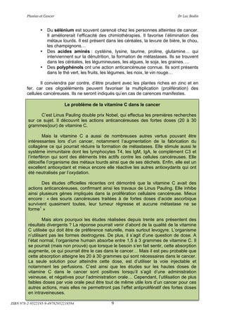!"#$%&'(&%()#$*&+(                            (                                 ,+(-.*(/012$(


                •   Du sélénium est souvent carencé chez les personnes atteintes de cancer.
                    Il améliorerait l’efficacité des chimiothérapies. Il favorise l’élimination des
                    métaux lourds. Il est présent dans les céréales, la levure de bière, le chou,
                    les champignons!
                •   Des acides aminés : cystèine, lysine, taurine, proline, glutamine! qui
                    interviennent sur la dénutrition, la formation de métastases. Ils se trouvent
                    dans les céréales, les légumineuses, les algues, le soja, les graines!.
                •   Des polyphénols ont une action anticancéreuse connue. Ils sont présents
                    dans le thé vert, les fruits, les légumes, les noix, le vin rouge!

               Il conviendra par contre, d’être prudent avec les plantes riches en zinc et en
        fer, car ces oligoéléments peuvent favoriser la multiplication (prolifération) des
        cellules cancéreuses. Ils ne seront indiqués qu’en cas de carences manifestes.

                             Le problème de la vitamine C dans le cancer

               C’est Linus Pauling double prix Nobel, qui effectua les premières recherches
         sur ce sujet. Il découvrit les actions anticancéreuses des fortes doses (20 à 30
         grammes/jour) de vitamine C.

                  Mais la vitamine C a aussi de nombreuses autres vertus pouvant être
         intéressantes lors d’un cancer, notamment l’augmentation de la fabrication du
         collagène ce qui pourrait réduire la formation de métastases. Elle stimule aussi le
         système immunitaire dont les lymphocytes T4, les IgM, IgA, le complément C3 et
         l’interféron qui sont des éléments très actifs contre les cellules cancéreuses. Elle
         détoxifie l’organisme des métaux lourds ainsi que de ses déchets. Enfin, elle est un
         excellent antioxydant et mieux encore elle réactive les autres antioxydants qui ont
         été neutralisés par l’oxydation.

                Des études officielles récentes ont démontré que la vitamine C avait des
         actions anticancéreuses, confirmant ainsi les travaux de Linus Pauling. Elle inhibe
         ainsi plusieurs gènes impliqués dans la prolifération cellulaire cancéreuse. Mieux
         encore : « des souris cancéreuses traitées à de fortes doses d’acide ascorbique
         survivent quasiment toutes, leur tumeur régresse et aucune métastase ne se
         forme1 »

                 Mais alors pourquoi les études réalisées depuis trente ans présentent des
         résultats divergents ? La réponse pourrait venir d’abord de la qualité de la vitamine
         C utilisée qui doit être de préférence naturelle, mais surtout levogyre. L’organisme
         n’utilisant pas les formes dextrogyres. De plus, il s’agit d’une question de dose. A
         l’état normal, l’organisme humain absorbe entre 1,5 à 3 grammes de vitamine C. Il
         se pourrait (mais non prouvé) que lorsque le besoin s’en fait sentir, cette absorption
         augmente, ce qui pourrait être le cas dans le cancer! Mais il est peu probable que
         cette absorption atteigne les 20 à 30 grammes qui sont nécessaires dans le cancer.
         La seule solution pour atteindre cette dose, est d’utiliser la voie injectable et
         notamment les perfusions. C’est ainsi que les études sur les hautes doses de
         vitamine C dans le cancer sont positives lorsqu’il s’agit d’une administration
         veineuse, et négatives pour l’administration orale! Cependant, l’utilisation de plus
         faibles doses par voie orale peut être tout de même utile lors d’un cancer pour ces
         autres actions, mais elles ne permettront pas l’effet antiprolifératif des fortes doses
         en intraveineuses.

ISBN 978-2-9522195-9-49782952219594                  9
 