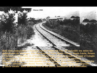 Este tren comunicaba a Caracas con los Valles del Tuy. El recorrido era entre las
poblaciones de Ocumare, San Francisco de Yare, Santa Teresa, Santa Lucía, Petare
y Caracas, y terminaba en el barrio Santa Rosa, cerca de donde hoy está el Colegio
de Ingenieros. Aquí había un gigantesco galpón que servía de estación.
Hay un dato curioso: el tren pasaba por los terrenos de la importante Hacienda La
Virginia –situada entre Santa Teresa y Santa Lucía– donde tenía una estación…
¡y hacía escala! Esta hacienda era de los Ibarra, familiares de El Libertador.

 