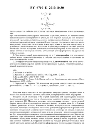 BY 6719 U 2010.10.30
2
( )
( )
,d2dd
;qt
L64
9
L
;
2
qt
H
;qt
4
3
A
213
2
1
2
+=
−
π
=∆
−
=
−=
где A - амплитуда свободно прогнутых по синусоиде манипуляторов при их осевом сжа-
тии,
при этом токопроводящие дорожки нанесены в углублении, выемках, на одной половине
верхней плоскости манипуляторов и зубцов, на всех сторонах пальцев, на всех поверхно-
стях одной горизонтальной стороны рамки и на трех внешних боковых ее сторонах, нор-
мально разомкнутые контакты управляемой цепи содержат перемычки на выступах якоря,
выполненных упругими и размещенных между держателями, и контакты на ступеньках в
углублении, расположенных под выступами, нормально разомкнутые контакты управля-
ющей цепи состоят из дорожки на боковой нижней стороне рамки и неподвижного элек-
трода, нормально замкнутые контакты управляющей цепи сформированы из дорожек на
зубцах и пальцах.
2. Электростатический мини-манипулятор по п. 1, отличающийся тем, что перифе-
рийные концы держателей соединены с гибкими упругими стенками, отделенными от
пластины сквозными пазами.
3. Электростатический мини-манипулятор по п. 1, отличающийся тем, что в плоско-
сти манипуляторов напротив щелей и зубцов размещены выступы с токопроводящей до-
рожкой на верхней стороне.
(56)
1. Патент США 160549.
2. Кухлинг Х. Справочник по физике. - М.: Мир, 1983. - С. 519.
3. Патент РБ 9096, MПK7
H 01H 59/00.
4. Писаренко Г.С., Агарев В.А., Квитко А.Л. и др. Сопротивление материалов. - Киев:
Вища школа, 1973. - 667 с.
5. Мухуров Н.И., Ефремов Г.И. Концепция построения электростатических микропе-
реключателей. XIV МНТК. - М.: ОАО ЦНИТИ, "Техномаш", 2008. - С. 212-215.
Полезная модель относится к электротехнике, микроэлектронике, микромеханике и
может быть использована в системах управления, коммутирования, связи, регулировки.
Известно MEMS micro-relay with coupled electrostatic and electromagnetic actuation
(микроэлектромеханическое реле с объединенным электростатическим и электромагнит-
ным приводом) [1]. Микрореле содержит диэлектрическую подложку прямоугольной
формы, в которой по продольной оси выполнена канавка с плоским дном. На ее боковых
сторонах размещены выступы. В канавке и на обоих выступах нанесен электропроводя-
щий слой, из которого посредством локального травления сформированы в средней части
подложки неподвижный электрод электростатического актюатора и в нем два раздельных
изолированных контакта управляемой цепи, а за его пределами - токопроводящие дорож-
ки. Над подложкой расположена диэлектрическая перфорированная пластина. В ее центре
размещен якорь, соединенный двумя симметричными меандрообразными упругими дер-
жателями с площадками на обоих концах пластины, которые жестко закреплены на кон-
цах выступов подложки. Конструкция пластины не обладает формоустойчивостью из-за
малой жесткости держателей. На пластине сформированы токопроводящие элементы: на
 