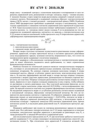 BY 6719 U 2010.10.30
3
якоре снизу - подвижный электрод с пленочными выводами и изолированная от него пе-
ремычка управляемой цепи, размещенная в контуре электрода, сверху - токовая катушка.
С внешних боковых сторон напротив якоря расположены северный и южный полюса по-
стоянного магнита. Неподвижный и подвижный электроды образуют электростатический
привод (ЭСП), магнит с токовой катушкой - электромагнитный привод (ЭМП). В рабочем
цикле ЭМП предварительно приближает подвижный электрод к неподвижному, оконча-
тельное перемещение и замыкание контактов управляемой цепи перемычкой осуществля-
ет ЭСП. Такая последовательность несколько снижает требующееся напряжение U, но оно
остается высоким, т.к. электроды имеют малую площадь S из-за размещения на этих же
поверхностях подвижной перемычки, контактов и их выводов, а электростатическая сила
F [2] должна оставаться неизменной, чтобы преодолеть силу P сопротивления держателей,
деформируемых перемещающимся якорем:
( )
,P
yt2
SU
F 2
2
0 =
−
ε
= (1)
где ε0 - электрическая постоянная;
t - межэлектродное расстояние;
y - смещение якоря, прогиб держателей.
Возврат якоря в исходное положение осуществляется реактивными силами деформи-
рованных держателей, которые практически всегда в состоянии преодолеть реактивные
силы индуцированных зарядов, залипание контактов, инерционность масс, что в итоге на
неопределенное время задерживает отключение микрореле.
МЭМС микрореле с объединенными электромагнитным и электростатическим приво-
дами не может обеспечить надежность цикла срабатывания, т.е. имеет ограниченные
функциональные возможности.
Наиболее близким по технической сущности является электростатическое микрореле
[3], состоящее из диэлектрических прямоугольных основания, пластины и фиксатора, со-
единенных штырьками. На длинных сторонах основания выполнены попарно 4 опоры
одинаковой высоты, образуя углубление, равное расчетному межэлектродному расстоя-
нию t0. В пластине сформированы жесткий якорь и четыре жесткие опорные площадки,
соединенные с якорем упругими держателями, размещенными по боковым сторонам яко-
ря вдоль оси пластины. Опорные площадки расположены соответственно опорам на осно-
вании. Держатели от всех опорных площадок направлены в одну сторону, чтобы избежать
их растяжения и снизить реактивную силу. Над пластиной расположен фиксатор, на его
внутренней стороне выполнены упоры высотой (0,55-0,80)t0 с металлизированными тор-
цами. На верхней плоскости пластины под упорами сформированы контактные площадки.
На внутренней поверхности якоря и в углублении размещены соответственно подвижный
и неподвижный электроды, образующие электростатический актюатор. На этих же по-
верхностях расположены контакты и перемычки. В собранном микрореле якорь упорами
фиксатора смещен до межэлектродного расстояния t = (0,45-0,20)t0, контакты на якоре и
перемычки образуют нормально разомкнутые (HP) контакты, а металлизация торцов и
контактные площадки - нормально замкнутые (HЗ) контакты управляемой цепи, причем
контактное усилие Pк в последних равно реактивной силе P1 механически прогнутых дер-
жателей.
Микрореле срабатывает при подаче на электроды разноименных зарядов по управля-
ющей цепи. Под действием электростатических сил F (1) якорь перемещается в конечное
положение, дополнительно прогибая держатели и увеличивая их реактивную силу P2, а
также размыкая HЗ- и замыкая HP-контакты в управляемой цепи.
Для последовательного преодоления сил P1, P2 при включении требуется значительное
рабочее напряжение U (1), которое инициирует возникновение паразитных емкостей с ре-
активными силами Fп. При отключении сила держателей P становится активной. Она
 