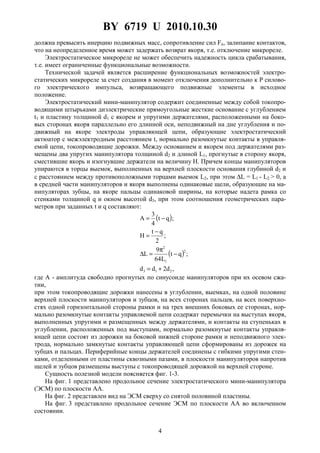BY 6719 U 2010.10.30
4
должна превысить инерцию подвижных масс, сопротивление сил Fп, залипание контактов,
что на неопределенное время может задержать возврат якоря, т.е. отключение микрореле.
Электростатическое микрореле не может обеспечить надежность цикла срабатывания,
т.е. имеет ограниченные функциональные возможности.
Технической задачей является расширение функциональных возможностей электро-
статических микрореле за счет создания в момент отключения дополнительно к P силово-
го электрического импульса, возвращающего подвижные элементы в исходное
положение.
Электростатический мини-манипулятор содержит соединенные между собой токопро-
водящими штырьками диэлектрические прямоугольные жесткие основание с углублением
t1 и пластину толщиной d1 с якорем и упругими держателями, расположенными на боко-
вых сторонах якоря параллельно его длинной оси, неподвижный на дне углубления и по-
движный на якоре электроды управляющей цепи, образующие электростатический
актюатор с межэлектродным расстоянием t, нормально разомкнутые контакты в управля-
емой цепи, токопроводящие дорожки. Между основанием и якорем под держателями раз-
мещены два упругих манипулятора толщиной d2 и длиной L1, прогнутые в сторону якоря,
сместившие якорь и изогнувшие держатели на величину H. Причем концы манипуляторов
упираются в торцы выемок, выполненных на верхней плоскости основания глубиной d2 и
с расстоянием между противоположными торцами выемок L2, при этом ∆L = L1 - L2 > 0, а
в средней части манипуляторов и якоря выполнены одинаковые щели, образующие на ма-
нипуляторах зубцы, на якоре пальцы одинаковой ширины, на которые надета рамка со
стенками толщиной q и окном высотой d3, при этом соотношения геометрических пара-
метров при заданных t и q составляют:
( )
( )
,d2dd
;qt
L64
9
L
;
2
qt
H
;qt
4
3
A
213
2
1
2
+=
−
π
=∆
−
=
−=
где A - амплитуда свободно прогнутых по синусоиде манипуляторов при их осевом сжа-
тии,
при этом токопроводящие дорожки нанесены в углублении, выемках, на одной половине
верхней плоскости манипуляторов и зубцов, на всех сторонах пальцев, на всех поверхно-
стях одной горизонтальной стороны рамки и на трех внешних боковых ее сторонах, нор-
мально разомкнутые контакты управляемой цепи содержат перемычки на выступах якоря,
выполненных упругими и размещенных между держателями, и контакты на ступеньках в
углублении, расположенных под выступами, нормально разомкнутые контакты управля-
ющей цепи состоят из дорожки на боковой нижней стороне рамки и неподвижного элек-
трода, нормально замкнутые контакты управляющей цепи сформированы из дорожек на
зубцах и пальцах. Периферийные концы держателей соединены с гибкими упругими стен-
ками, отделенными от пластины сквозными пазами, в плоскости манипуляторов напротив
щелей и зубцов размещены выступы с токопроводящей дорожкой на верхней стороне.
Сущность полезной модели поясняется фиг. 1-3.
На фиг. 1 представлено продольное сечение электростатического мини-манипулятора
(ЭСМ) по плоскости AA.
На фиг. 2 представлен вид на ЭСМ сверху со снятой половиной пластины.
На фиг. 3 представлено продольное сечение ЭСМ по плоскости AA во включенном
состоянии.
 