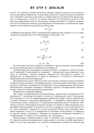 BY 6719 U 2010.10.30
6
сила Pд = Pп, величину которой значительно снижают упругие стенки 9 за счет уменьше-
ния сил растяжения держателей 8 и реактивных моментов в заделке. Нужное соотношение
сил и прогиба H достигается расчетами по теории упругости [4] жесткостей манипулято-
ров 3 и держателей 8. Силы Pп = Рд создают нужное по TT контактное усилие Pк в HЗ-
контактах управляющей цепи 31. По расчетам электростатических F и упругих механиче-
ских сил P оптимальное значение для компромисса электрических и механических напря-
жений с учетом явления коллапса [5] достигается при
A
3
2
H ≈ (5)
в собранной конструкции ЭСМ. Геометрические параметры при заданных t, L2 и d опре-
деляются следующими (из 2-5) соотношениями. Так как (фиг. 1-3)
t = 2H+d, (6)
то
( );
4
dt3
A
−
= (7)
;
2
dt
H
−
= (8)
( ) ;dt
L64
9
L
2
2
2
−
π
=∆ (9)
d3 = d1 + 2d2. (10)
На этой стадии пластина 2 прижата к основанию 1, жестко зажимает металлизирован-
ные концы манипуляторов 3 и закреплена на штырьках 19.
Электрическая цепь неподвижного электрода 20 (фиг. 1) замкнута с одним из штырь-
ков 19 дорожкой 25, проходящей по основанию 1. Электрическая цепь подвижного элек-
трода 21 соединена с другим штырьком дорожкой 29, проходящей по выемке 14,
дорожкой 26 - на манипуляторе 3 и зубце 15, дорожкой 27 - на пальце 13. HP-контакты
управляемой цепи остаются открытыми.
Диэлектрические детали ЭСМ могут быть изготовлены из анодного оксида алюминия,
который обладает высокими электрофизическими и механическими свойствами. Алюмо-
оксидная технология, основанная на интегральных методах формирования, обеспечивает
прецизионность геометрии планарных и объемных структур. Токопроводящие тонкопле-
ночные элементы создаются вакуумным напылением.
ЭСМ работает следующим образом.
При подаче по управляющей цепи разноименных зарядов между неподвижным 20 и
подвижным 21 электродами возникнут согласно (1) электрические силы F притяжения.
Под действием их и сил Рд деформированных держателей 8 якорь 7 начнет перемещаться
в сторону основания 1, продолжая деформировать, т.е. выпрямлять, манипуляторы 3, при
этом активные силы F возрастают, Pд уменьшаются, реактивная сила Pп возрастает, кон-
тактное усилие Рк обеспечивается сжатием пальцев 13 и зубцов 15. При достижении плос-
кой формы манипуляторов 3 и пластины 2 усилие Рк сохраняется за счет действия сил F и
Pп и цепь подвижного электрода 21 остается замкнутой. Однако такое положение мгно-
венно изменяется. Силы F, Pп и инерционные Ри прогибают манипуляторы 3 и держатели
8 в другую сторону, к основанию 1. Функции сил изменяются: активными становятся F и
P, реактивными - Рд, причем F и Pд возрастают, a Pп уменьшается.
Манипуляторы 3, переместившись в окне 17, разомкнут цепь подвижного электрода
21, упрутся в нижнюю изолированную сторону рамки 4 и потянут за собой через рамку 4
якорь 7 до тех пор, пока рамка 4 не достигнет неподвижного электрода 20, замкнув при
 