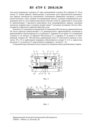 BY 6719 U 2010.10.30
7
этом цепь подвижного электрода 21 через неподвижный электрод 20 и дорожки 27, 28 на
пальце 13. Таким образом, манипуляторы 3 выполняют роль переключателя разноимен-
ных зарядов электродов на одноименные. Одноименно заряженные электроды с учетом
малой величины t дают мощный отталкивающий импульс, который сопровождается раз-
мыканием цепи 21, но который существенно помогает силам Рд держателей 8, затем силам
Pп манипуляторов 3 преодолеть реактивную силу индуцированных зарядов, залипание
контактов, инерцию масс и ускорить возврат якоря 7 в исходное положение. В итоге обес-
печивается стабильность времени обратного хода.
Контакты 23 соединяются перемычкой 24 (замыкание HP контактов управляемой цепи
30) после перехода манипуляторов 3 из промежуточного прямолинейного положения в
криволинейное и расположения их в углублении 5. Дорожка 26 на зубцах 15 и подвижный
электрод 21 на пальцах 13 образуют HЗ-контакты 31, а дорожки 27 на рамке 4 и непо-
движный электрод 20 - HP-контакты управляющей цепи 32. Контактное давление в кон-
тактах 30 и 32 в сработавшем микрореле обеспечивается силами F и Pп и упругостью
выступов 11, в контактах 31 невключенного микрореле - силами Pп = Рд.
Следующий цикл начинается после подачи на электроды нового разноименного заряда.
Фиг. 2
Фиг. 3
Национальный центр интеллектуальной собственности.
220034, г. Минск, ул. Козлова, 20.
 
