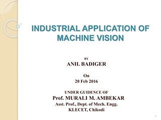 INDUSTRIAL APPLICATION OF
MACHINE VISION
BY
ANIL BADIGER
On
20 Feb 2016
UNDER GUIDENCE OF
Prof. MURALI M. AMBEKAR
Asst. Prof., Dept. of Mech. Engg.
KLECET, Chikodi
1
 