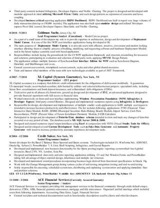  Third party controls included Infragistics, Developer Express and Visifire Charting. The project is designed and developed with
modular approach in mind utilizing Microsoft Prism / Unity and such design patterns as separation of concerns and loose
coupling.
 Developed business critical reporting application REPO Dashboard. REPO Dashboard was built to report very large volumes of
daily transaction data (up to 150,000 records). The application was also built upon modular design and utilized Developer
express Pivot Grid control, Developer Express Data Grids and Visifire Charting.
8/2010 – 5/2011 Goldman Sachs, Jersey City, NJ
Lead Programmer/Analyst (Consultant) - Model Canvas project
 As a part of a small team of developers my role is to provide expertise in architecture, design and development of Deployment
Model Canvas. It is one of the first WPF userinterface applications being developed at GS.
 The main purpose of Deployment Model Canvas is to provide users with efficient, intuitive, convenient and modern looking
interface allowing them to simplify process ofbuilding, modifying and requesting software and hardware Deployment Models
and in the future replace currently used web based application.
 Responsibilities include laying the groundwork for the C#/WPF application framework and structure,researching for resources
and solutions,participating in evaluation and selection of third party tools,applying MVVM Design Pattern.
 The application utilizes multiple features of Syncfusion User Interface Edition for WPF such as Syncfusion Diagram,
DataGrid, and SkinManager and so on.
 Created customusercontrols, retemplated customcontrols, styles and other global shared resources.
 Train and mentor other members of the team with new technologies available as part of .NET Framework.
4/2007 – 7/2010 XL Capital (Syncora Guarantee), New York, NY
Programmer/Analyst - EV2 project
XL Capital assurance is a company that delivers credit enhancement for the obligations of debt issuers worldwide. It guarantees
US municipal bonds; asset-backed securities; debt backed by utilities and selected infrastructure projects; specialized risks, including
future flow securitizations and bank deposit insurance; and collateralized debt obligations (CDOs).
 Took active part in all phases ofa brand new, ground up design and development of EV2, an advanced application designed to
provide financial operations with full access to financial data.
 Worked extensively on front-end user interface implementing Windows Presentation Foundation (WPF) Infragistics &
Developer Express third party control libraries. Designed and implemented numerous reports using Infragistics & DevExpress.
 Responsible for design, development and implementation of multiple smaller scale applications to fulfill multiple userreques ts
intended to increase business productivity and effectiveness. The list includes following applications: FTID (Financial Times
Interactive Data) Module, RARS ,MSRB (Municipal Securities Rule-Making Board) Module, Import Service, Cash Flow
Reconciliation, PVFIP (Present Value of Future Installment Premium) Module, FASB Calculator
 Participated in design and development of Point-In-Time database schema intended to store and track any changes of data that
occurred over any period of time. The database used is MS SQL Server 2000 & 2008.
 Designed and created numerous input/output interfaces using Excel in conjunction with VSTO (Visual Studio Tools for Office).
 Designed and developed several Custom Development Tools such as Fake Data Generator and Automatic Property
Generator with intent to increase productivity automate repetitious development tasks.
8/2004 – 12/2006 Credit Suisse, New York, NY
Senior Programmer/Analyst
Senior developer for the Basel 2 Balance Sheet Spectral and Opera systems. Technologies included C#, WinForms.Net, ADO.NET,
Oracle10g, Sybase11, PowerBuilder 7, 9, Unix Shell Scripting, Infragistics, and Crystal Reports
 Developed and implemented new business functionality for the Opera posting engine / reporting systemwhich has 4 global
instances; Basel 2 NY, NY, London, Asia-Pac
 Designed and implemented data entry and error reporting application utilizing C# and .Net Window Forms and PowerBuilder
taking full advantage ofobject oriented design, inheritance and multiple tier structure.
 Developed and maintained stored procedures incorporating business logic derived from functional specifications in Oracle 10g
 Work with the Change Management group during various cycles of unit testing,integration testing,and end -to-end testing
 Solely responsible for executing scheduled systemruns,distributing and explaining systemerrors and applying immediate fixes
and problem solutions.
GUI: C# 1.1/2.0 (WinForms), PowerBuilder 9, middle tier: ADO.NET/C# 2.0, backend: Oracle 10g, Sybase 11
11/2000 – 3/2004 ACE Financial Services (Currently Assured Guaranty)
Senior Programmer / Analyst
ACE Financial Services is a company providing risk management services to the financial community through credit default swap s,
derivatives, CDOs, ABS, financial guaranty reinsurance, mortgage and title reins urance. Organized and led meetings which included
users from following departments: Accounting,Data Entry, Legal, Financial Services
 Created test plans and technical documentation such as functionality descriptions used by clients and otherdevelopers.
 