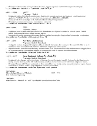  Developed number of tables,stored procedures, functions,triggers, sequences used in maintaining database integrity.
GUI, C#, middle tier: ADO.NET/C# 2.0, backend: Oracle 7.3, 8i., 9i
6/1999 – 11/2000 I-MANY
Programmer / Analyst
 Participated in joint effort of professionalservices department to maintain, customize and implement proprietary contract
application “CARS/IS”. Worked as a consultant in companies such as PREMIER and PFIZER.
 Interacted with clients on multiple levels. Gathered and analyzed systemrequirements.
 Developed and implemented numerous customizations and reports.
GUI, middle tier: PowerBuilder 6.5/5.0, backend: Oracle 7.3, 8i., 9i
5/1998 – 6/1999 ITDS
Programmer / Analyst
 Participated in the full application development cycle for a mission critical part of a commercial software system“XCEDE”,
cellular phone number inventory, billing rates and taxation.
 Interacted with product management department. Defined graphical user interface, functional and programming sp ecifications.
GUI, middle tier: PowerBuilder 6.5/6.5, backend: Oracle 7.2
1/1997 – 5/1998 New York Life Insurance
Programmer/Analyst (Consultant)
 Took part in creation, design and development of Reserved Funds Application. The systemprovides users with ability to reserve
funds based on the last quarter results,maintains information and produces various reports.
 Implemented Data Maintenance and Reporting modules to allow users perform database search and maintenance using predefined
set of criteria as well as create preview and print ad hoc reports that could be exported into different formats.
GUI, middle tier: PowerBuilder 5.0, backend: MSQL Server 6.5
11/1995 – 1/1997 Spear Leeds and Kellogg, New York, NY
Programmer/Analyst (Consultant)
 Participated in development and implementation of Customer Account Application to enable Customer Service Department to
modify customer financial profile, delivery Instructions,as well as, othercustomer account information and produce reports.
 Developed Account Add / Update functionality to allow users add new and modify existing account information; Inquiry / Search
functionality to facilitate database query and perform searches in the result set.
GUI, middle tier: PowerBuilder 4.0, backend: Sybase SQL Server System10
EDUCATION:
Odessa College of Industrial Mechanics 09/87 – 07/91
BS in Mechanical Engineering
TRAINING:
Sams Consulting: Microsoft .NET and C# development course (January - June 2004)
 
