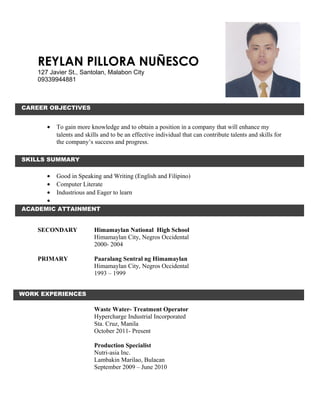 REYLAN PILLORA NUÑESCO
127 Javier St., Santolan, Malabon City
09339944881
• To gain more knowledge and to obtain a position in a company that will enhance my
talents and skills and to be an effective individual that can contribute talents and skills for
the company’s success and progress.
• Good in Speaking and Writing (English and Filipino)
• Computer Literate
• Industrious and Eager to learn
•
SECONDARY Himamaylan National High School
Himamaylan City, Negros Occidental
2000- 2004
PRIMARY Paaralang Sentral ng Himamaylan
Himamaylan City, Negros Occidental
1993 – 1999
Waste Water- Treatment Operator
Hypercharge Industrial Incorporated
Sta. Cruz, Manila
October 2011- Present
Production Specialist
Nutri-asia Inc.
Lambakin Marilao, Bulacan
September 2009 – June 2010
ACADEMIC ATTAINMENT
CAREER OBJECTIVES
SKILLS SUMMARY
WORK EXPERIENCES
 